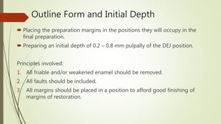 Outline Form and Initial Depth
 Placing the preparation margins in the positions they will occupy in the
final preparation.
 Preparing an initial depth of 0.2 – 0.8 mm pulpally of the DEJ position.
Principles involved:
1. All friable and/or weakened enamel should be removed.
2. All faults should be included.
3. All margins should be placed in a position to afford good finishing of
margins of restoration.
 