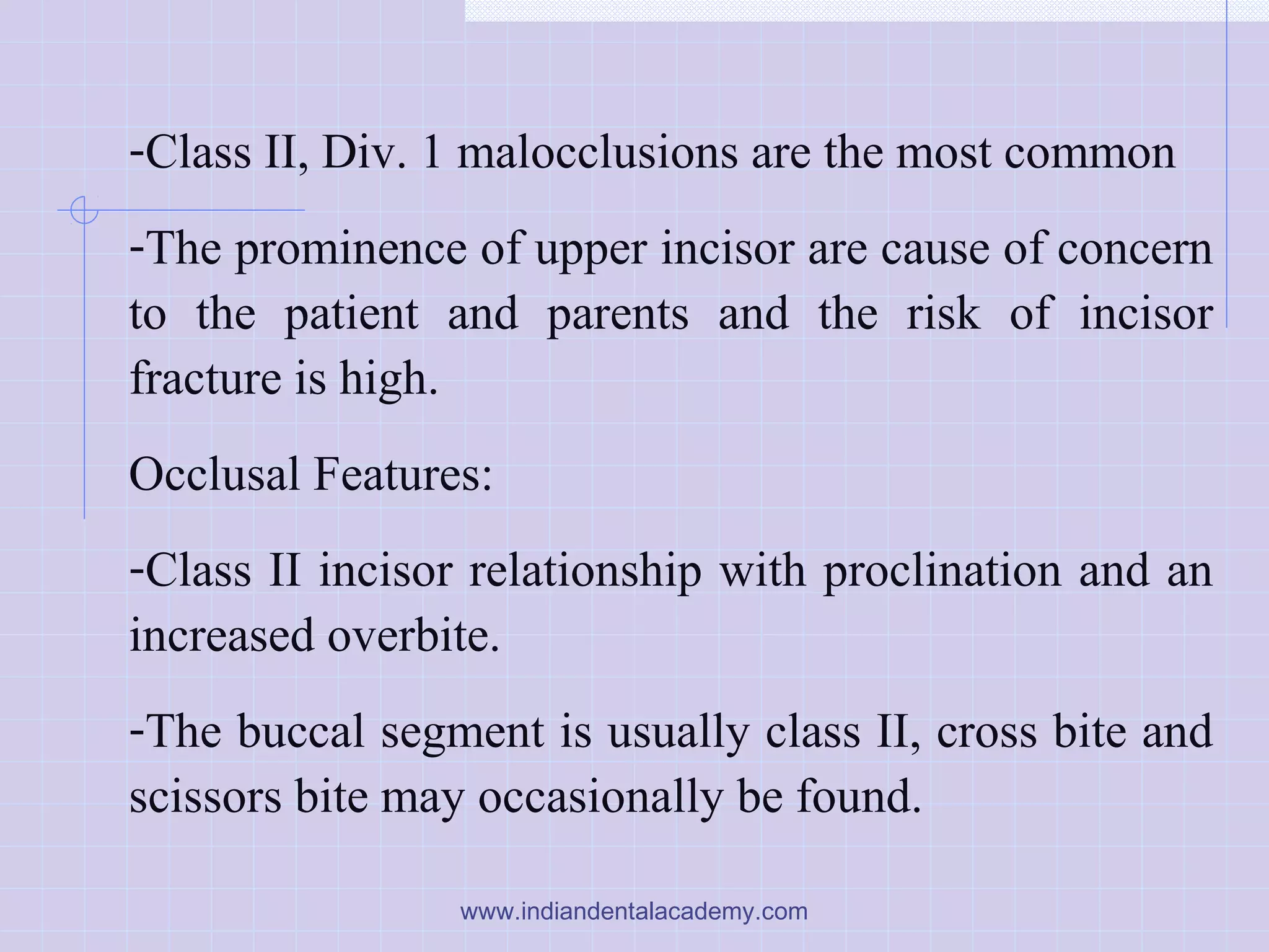 -Class II, Div. 1 malocclusions are the most common
-The prominence of upper incisor are cause of concern
to the patient and parents and the risk of incisor
fracture is high.
Occlusal Features:
-Class II incisor relationship with proclination and an
increased overbite.
-The buccal segment is usually class II, cross bite and
scissors bite may occasionally be found.
www.indiandentalacademy.com
 