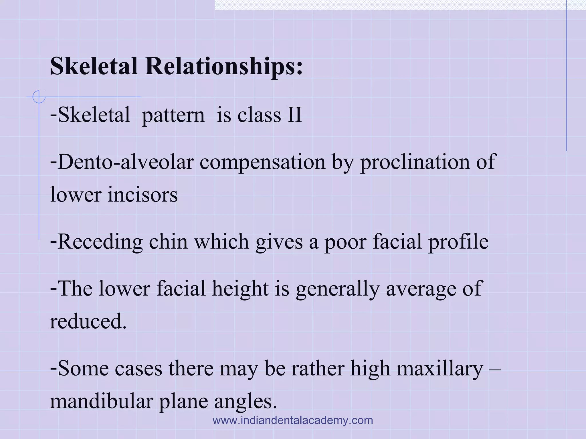 Skeletal Relationships:
-Skeletal pattern is class II
-Dento-alveolar compensation by proclination of
lower incisors
-Receding chin which gives a poor facial profile
-The lower facial height is generally average of
reduced.
-Some cases there may be rather high maxillary –
mandibular plane angles.
www.indiandentalacademy.com
 