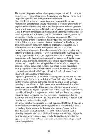 The treatment approach chosen for a particular patient will depend upon
the aetiology of the malocclusion, the presence and degree of crowding,
the patient's profile, and their probable compliance.
Once the decision has been made to accept or correct the incisor
relationship, consideration should be given as to whether extractions are
required to relieve crowding and to provide space for incisor alignment.
Some practioners have argued that closure of excess extraction space in a
Class II division 2 malocclusion will result in further retroclination of the
labial segments and a 'dished-in profile'. This claim is usually made in
association with the presentation of isolated case reports. However,
research using groups of carefully matched patients has shown that there
is little difference in the amount of retroclination of the lips between
extraction and non-extraction treatment approaches. Nevertheless, it
would seem advisable in the management of Class II division 2
malocclusions to minimize lingual movement of the lower incisors in
order to avoid any possibility of worsening the patient's overbite; indeed,
it ,may be preferable to accept a degree of lower arch crowding rather
than run this risk. Certainly, extraction of permanent teeth in the lower
arch in Class II division 2 malocclusions should be approached with
caution, and if any doubt exists specialist advice should be sought. In
addition, clinical experience suggests that space closure occurs less
readily in patients with reduced vertical skeletal proportions, which are
commonly associated with Class II division 2 malocclusions, than in
those with increased lower face heights.
In general, proclination of the lower labial segment should be considered
unstable, but it has been argued that in Class II division 2 malocclusions
the lower labial segment is trapped behind the upper labial segment,
resulting in retroclination of the lower incisors and constriction of the
lower inter-canine width. This means that a limited increase in inter-
canine width and a degree of proclination of the lower labial segment can
be stable, although it is important to assess the lower labial supporting
tissues to ovoid iatrogenic gingival recession. This approach has the
advantage that proclination of the lower incisors will help to reduce both
overbite and the inter-incisal angle.
In view of the above comments, it is not surprising that Class II division 2
malocclusions are managed more frequently on a non-extraction basis,
particularly in the lower arch, than are other types of malocclusion.
This discussion has highlighted some of the difficulties inherent in
planning treatment of Class II division 2 incisor relationships. Except for
the mild case, where management is to be limited to alignment of the
upper arch, correction of Class II division 2 incisor relationships is best
left to the specialist.



                                     11
 