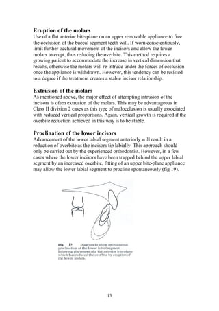 Eruption of the molars
Use of a flat anterior bite-plane on an upper removable appliance to free
the occlusion of the buccal segment teeth will. If worn conscientiously,
limit further occlusal movement of the incisors and allow the lower
molars to erupt, thus reducing the overbite. This method requires a
growing patient to accommodate the increase in vertical dimension that
results, otherwise the molars will re-intrude under the forces of occlusion
once the appliance is withdrawn. However, this tendency can be resisted
to a degree if the treatment creates a stable incisor relationship.

Extrusion of the molars
As mentioned above, the major effect of attempting intrusion of the
incisors is often extrusion of the molars. This may be advantageous in
Class II division 2 cases as this type of malocclusion is usually associated
with reduced vertical proportions. Again, vertical growth is required if the
overbite reduction achieved in this way is to be stable.

Proclination of the lower incisors
Advancement of the lower labial segment anteriorly will result in a
reduction of overbite as the incisors tip labially. This approach should
only be carried out by the experienced orthodontist. However, in a few
cases where the lower incisors have been trapped behind the upper labial
segment by an increased overbite, fitting of an upper bite-plane appliance
may allow the lower labial segment to procline spontaneously (fig 19).




                                    13
 