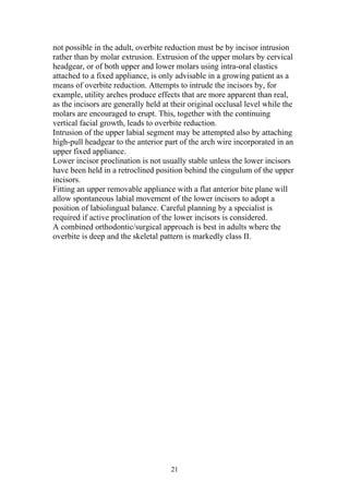 not possible in the adult, overbite reduction must be by incisor intrusion
rather than by molar extrusion. Extrusion of the upper molars by cervical
headgear, or of both upper and lower molars using intra-oral elastics
attached to a fixed appliance, is only advisable in a growing patient as a
means of overbite reduction. Attempts to intrude the incisors by, for
example, utility arches produce effects that are more apparent than real,
as the incisors are generally held at their original occlusal level while the
molars are encouraged to erupt. This, together with the continuing
vertical facial growth, leads to overbite reduction.
Intrusion of the upper labial segment may be attempted also by attaching
high-pull headgear to the anterior part of the arch wire incorporated in an
upper fixed appliance.
Lower incisor proclination is not usually stable unless the lower incisors
have been held in a retroclined position behind the cingulum of the upper
incisors.
Fitting an upper removable appliance with a flat anterior bite plane will
allow spontaneous labial movement of the lower incisors to adopt a
position of labiolingual balance. Careful planning by a specialist is
required if active proclination of the lower incisors is considered.
A combined orthodontic/surgical approach is best in adults where the
overbite is deep and the skeletal pattern is markedly class II.




                                     21
 