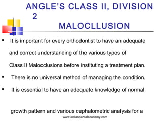 ANGLE’S CLASS II, DIVISION
2
MALOCLLUSION


It is important for every orthodontist to have an adequate
and correct understanding of the various types of
Class II Malocclusions before instituting a treatment plan.



There is no universal method of managing the condition.



It is essential to have an adequate knowledge of normal

growth pattern and various cephalometric analysis for a
www.indiandentalacademy.com

 