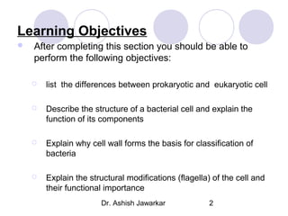 Learning Objectives


After completing this section you should be able to
perform the following objectives:


list the differences between prokaryotic and eukaryotic cell



Describe the structure of a bacterial cell and explain the
function of its components



Explain why cell wall forms the basis for classification of
bacteria



Explain the structural modifications (flagella) of the cell and
their functional importance
Dr. Ashish Jawarkar

2

 