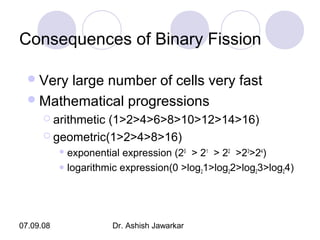 Consequences of Binary Fission
 Very

large number of cells very fast
 Mathematical progressions
 arithmetic

(1>2>4>6>8>10>12>14>16)
 geometric(1>2>4>8>16)
 exponential

expression (20 > 21 > 22 >23>24)
 logarithmic expression(0 >log 1>log 2>log 3>log 4)
2
2
2
2

07.09.08

Dr. Ashish Jawarkar

 