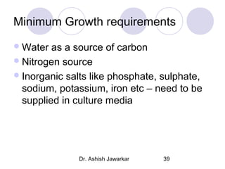 Minimum Growth requirements
 Water

as a source of carbon
 Nitrogen source
 Inorganic salts like phosphate, sulphate,
sodium, potassium, iron etc – need to be
supplied in culture media

Dr. Ashish Jawarkar

39

 