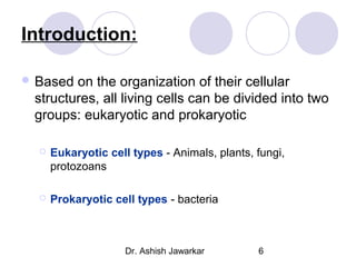 Introduction:
 Based

on the organization of their cellular
structures, all living cells can be divided into two
groups: eukaryotic and prokaryotic


Eukaryotic cell types - Animals, plants, fungi,
protozoans



Prokaryotic cell types - bacteria

Dr. Ashish Jawarkar

6

 