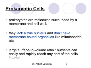 Prokaryotic Cells
 prokaryotes

are molecules surrounded by a
membrane and cell wall.

 they

lack a true nucleus and don’t have
membrane bound organelles like mitochondria,
etc.

 large

surface-to-volume ratio : nutrients can
easily and rapidly reach any part of the cells
interior
Dr. Ashish Jawarkar

7

 