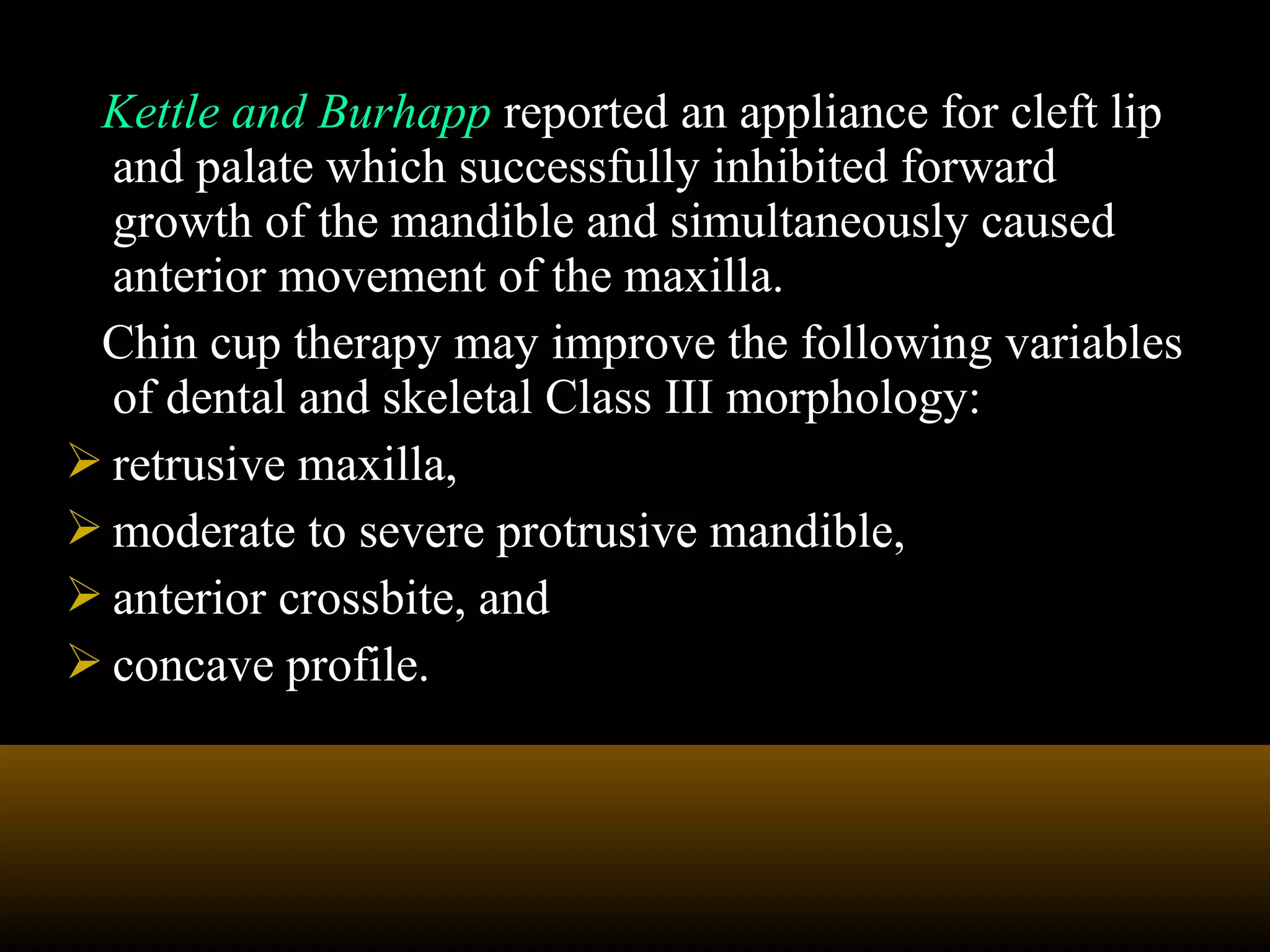 Kettle and Burhapp reported an appliance for cleft lip
and palate which successfully inhibited forward
growth of the mandible and simultaneously caused
anterior movement of the maxilla.
Chin cup therapy may improve the following variables
of dental and skeletal Class III morphology:
 retrusive maxilla,
 moderate to severe protrusive mandible,
 anterior crossbite, and
 concave profile.
 