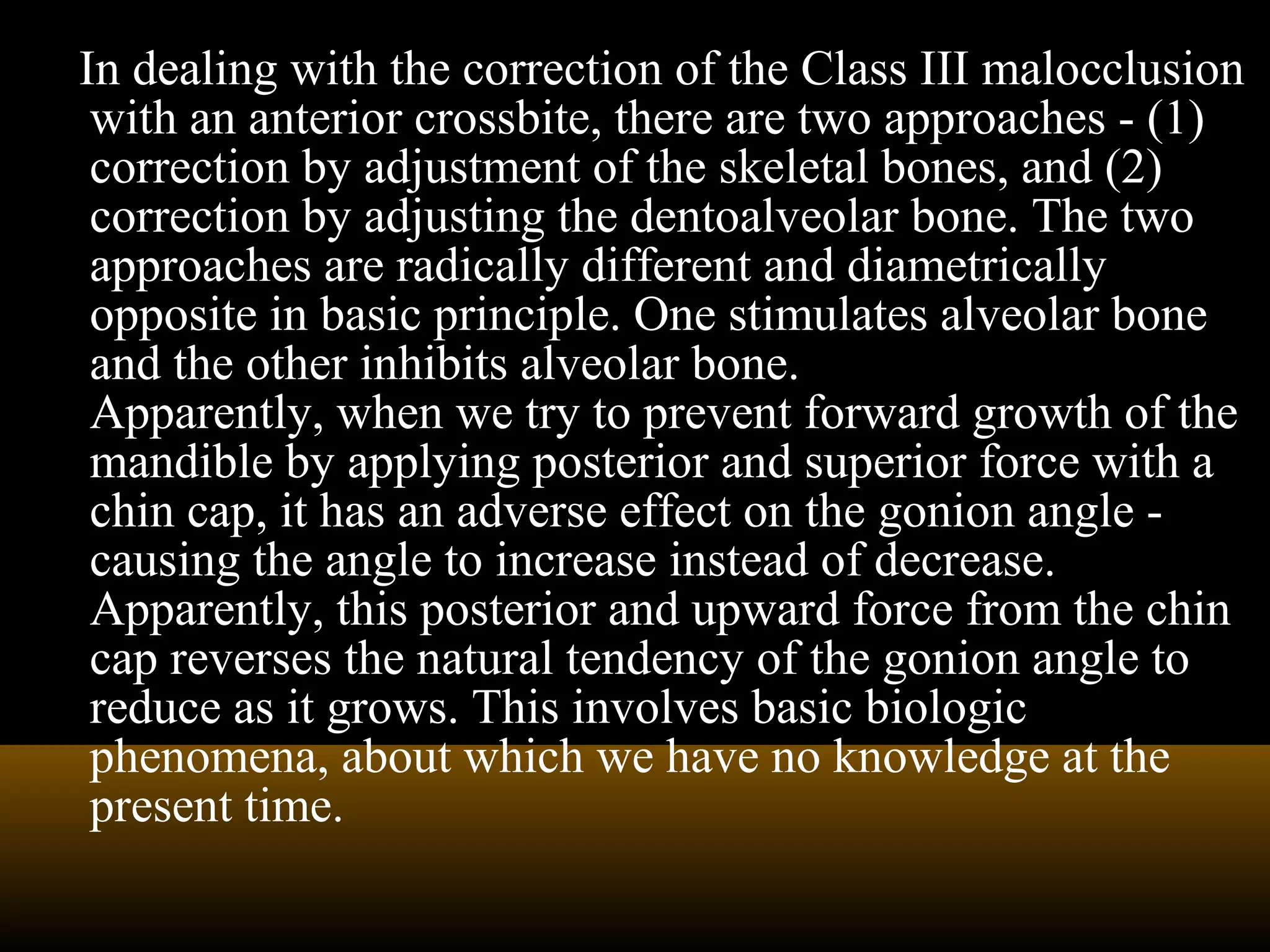 In dealing with the correction of the Class III malocclusion
with an anterior crossbite, there are two approaches - (1)
correction by adjustment of the skeletal bones, and (2)
correction by adjusting the dentoalveolar bone. The two
approaches are radically different and diametrically
opposite in basic principle. One stimulates alveolar bone
and the other inhibits alveolar bone.
Apparently, when we try to prevent forward growth of the
mandible by applying posterior and superior force with a
chin cap, it has an adverse effect on the gonion angle -
causing the angle to increase instead of decrease.
Apparently, this posterior and upward force from the chin
cap reverses the natural tendency of the gonion angle to
reduce as it grows. This involves basic biologic
phenomena, about which we have no knowledge at the
present time.
 