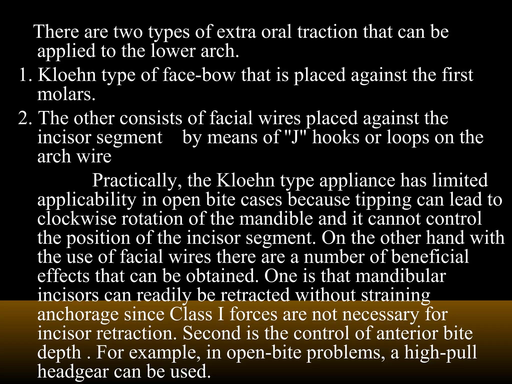 There are two types of extra oral traction that can be
applied to the lower arch.
1. Kloehn type of face-bow that is placed against the first
molars.
2. The other consists of facial wires placed against the
incisor segment by means of ''J" hooks or loops on the
arch wire
Practically, the Kloehn type appliance has limited
applicability in open bite cases because tipping can lead to
clockwise rotation of the mandible and it cannot control
the position of the incisor segment. On the other hand with
the use of facial wires there are a number of beneficial
effects that can be obtained. One is that mandibular
incisors can readily be retracted without straining
anchorage since Class I forces are not necessary for
incisor retraction. Second is the control of anterior bite
depth . For example, in open-bite problems, a high-pull
headgear can be used.
 