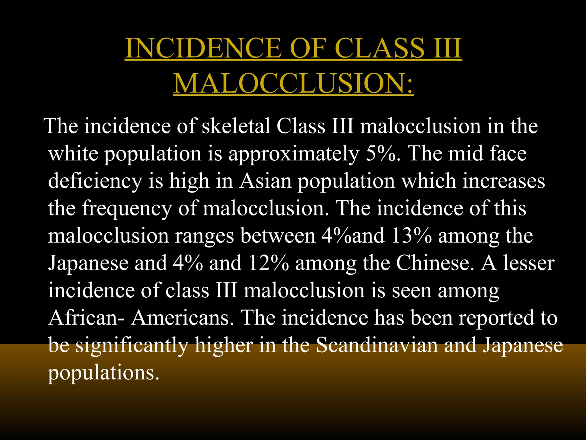The incidence of skeletal Class III malocclusion in the
white population is approximately 5%. The mid face
deficiency is high in Asian population which increases
the frequency of malocclusion. The incidence of this
malocclusion ranges between 4%and 13% among the
Japanese and 4% and 12% among the Chinese. A lesser
incidence of class III malocclusion is seen among
African- Americans. The incidence has been reported to
be significantly higher in the Scandinavian and Japanese
populations.
INCIDENCE OF CLASS IIIINCIDENCE OF CLASS III
MALOCCLUSION:MALOCCLUSION:
 