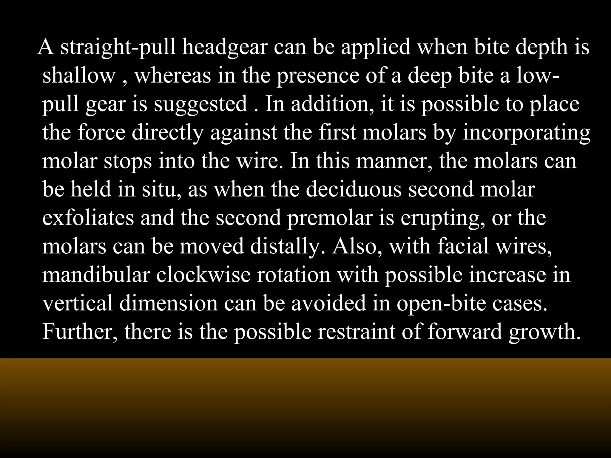 A straight-pull headgear can be applied when bite depth is
shallow , whereas in the presence of a deep bite a low-
pull gear is suggested . In addition, it is possible to place
the force directly against the first molars by incorporating
molar stops into the wire. In this manner, the molars can
be held in situ, as when the deciduous second molar
exfoliates and the second premolar is erupting, or the
molars can be moved distally. Also, with facial wires,
mandibular clockwise rotation with possible increase in
vertical dimension can be avoided in open-bite cases.
Further, there is the possible restraint of forward growth.
 