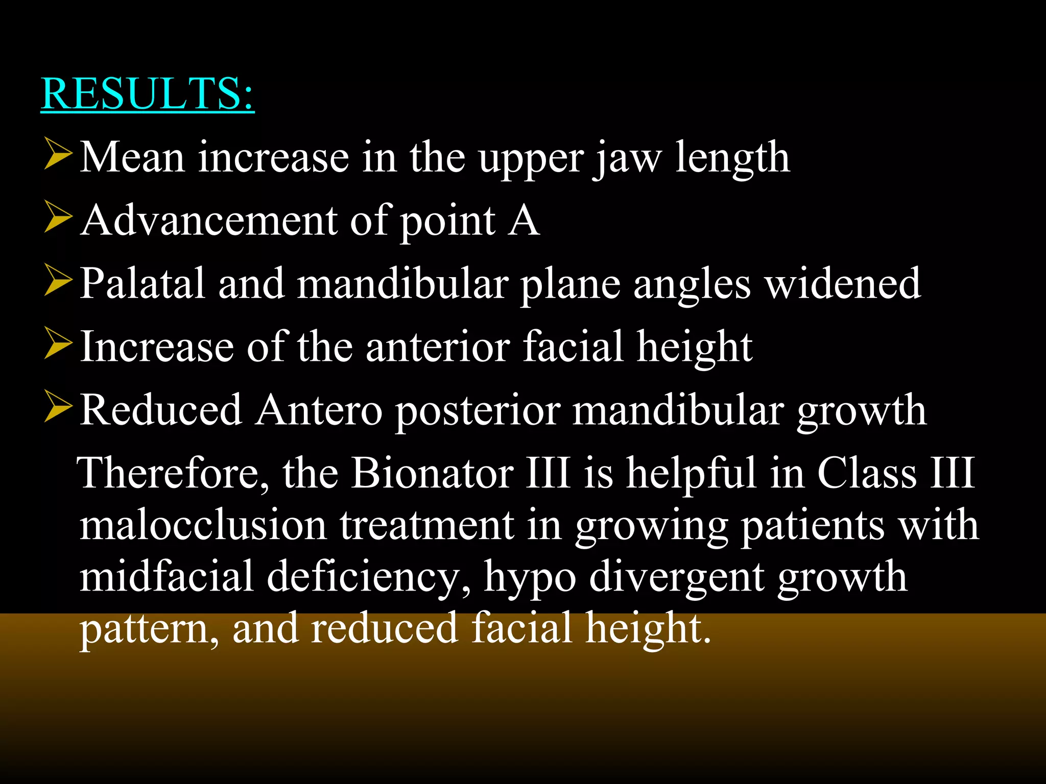 RESULTS:
Mean increase in the upper jaw length
Advancement of point A
Palatal and mandibular plane angles widened
Increase of the anterior facial height
Reduced Antero posterior mandibular growth
Therefore, the Bionator III is helpful in Class III
malocclusion treatment in growing patients with
midfacial deficiency, hypo divergent growth
pattern, and reduced facial height.
 