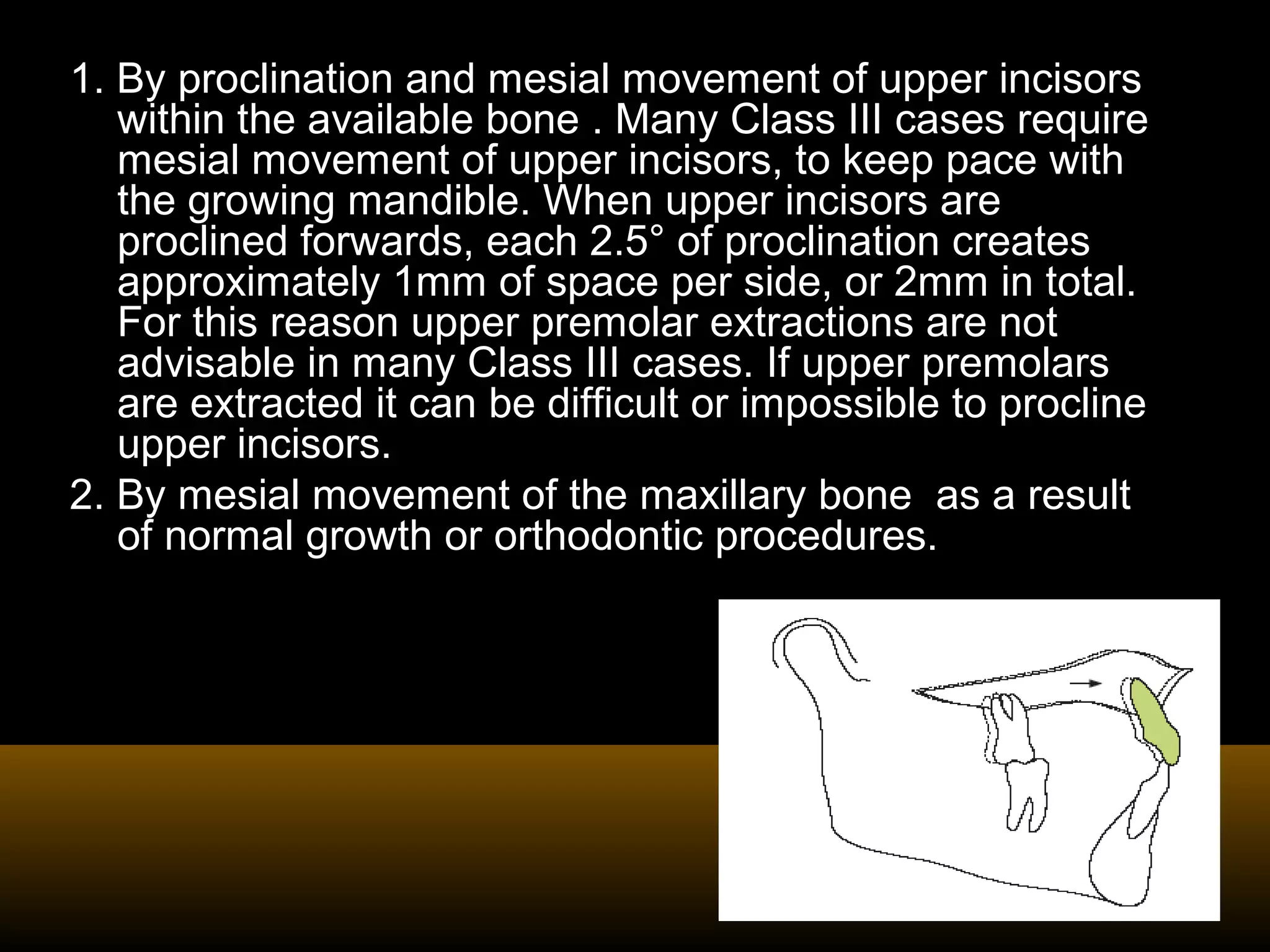 1. By proclination and mesial movement of upper incisors
within the available bone . Many Class III cases require
mesial movement of upper incisors, to keep pace with
the growing mandible. When upper incisors are
proclined forwards, each 2.5° of proclination creates
approximately 1mm of space per side, or 2mm in total.
For this reason upper premolar extractions are not
advisable in many Class III cases. If upper premolars
are extracted it can be difficult or impossible to procline
upper incisors.
2. By mesial movement of the maxillary bone as a result
of normal growth or orthodontic procedures.
 