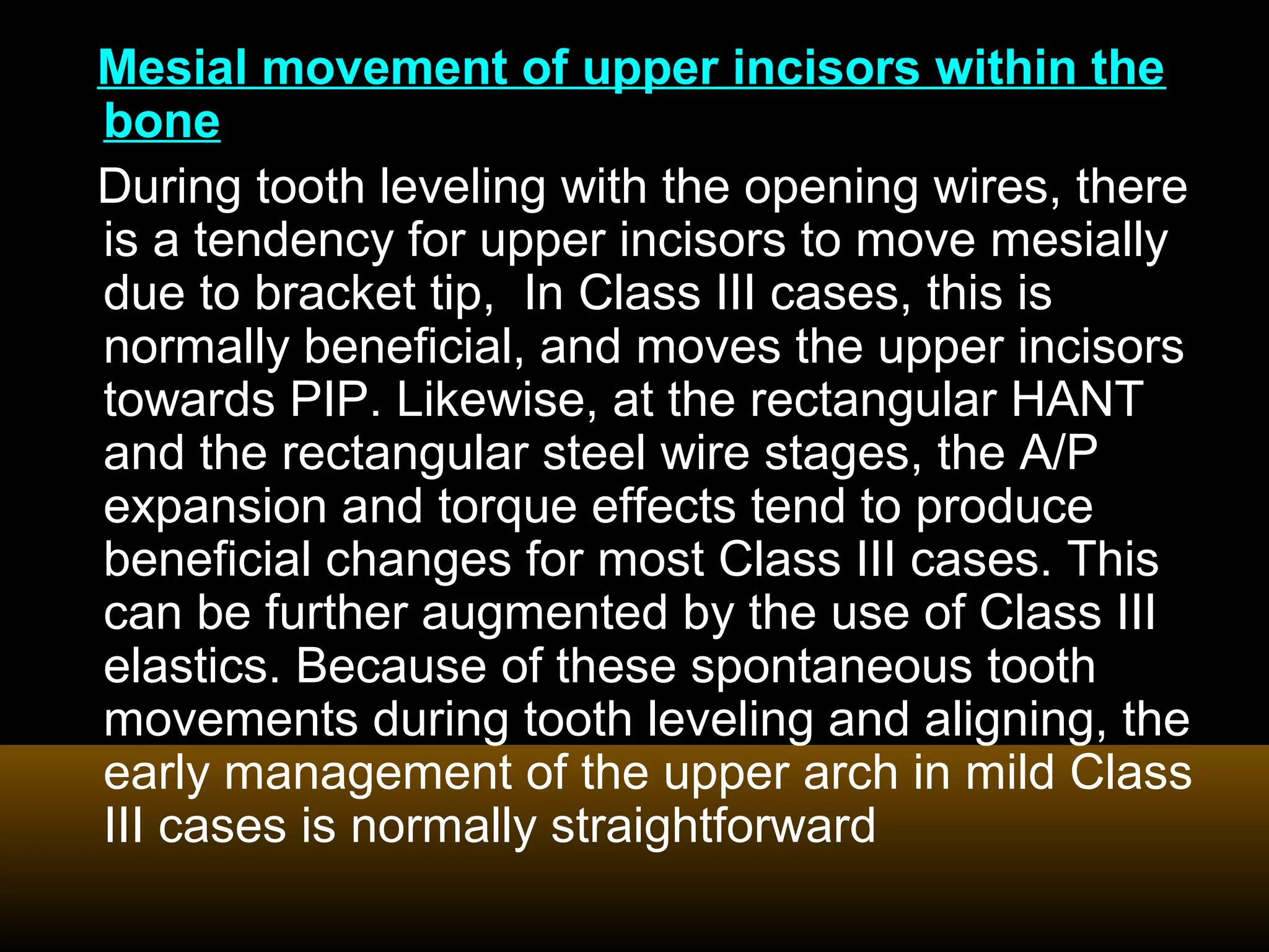Mesial movement of upper incisors within the
bone
During tooth leveling with the opening wires, there
is a tendency for upper incisors to move mesially
due to bracket tip, In Class III cases, this is
normally beneficial, and moves the upper incisors
towards PIP. Likewise, at the rectangular HANT
and the rectangular steel wire stages, the A/P
expansion and torque effects tend to produce
beneficial changes for most Class III cases. This
can be further augmented by the use of Class III
elastics. Because of these spontaneous tooth
movements during tooth leveling and aligning, the
early management of the upper arch in mild Class
III cases is normally straightforward
 