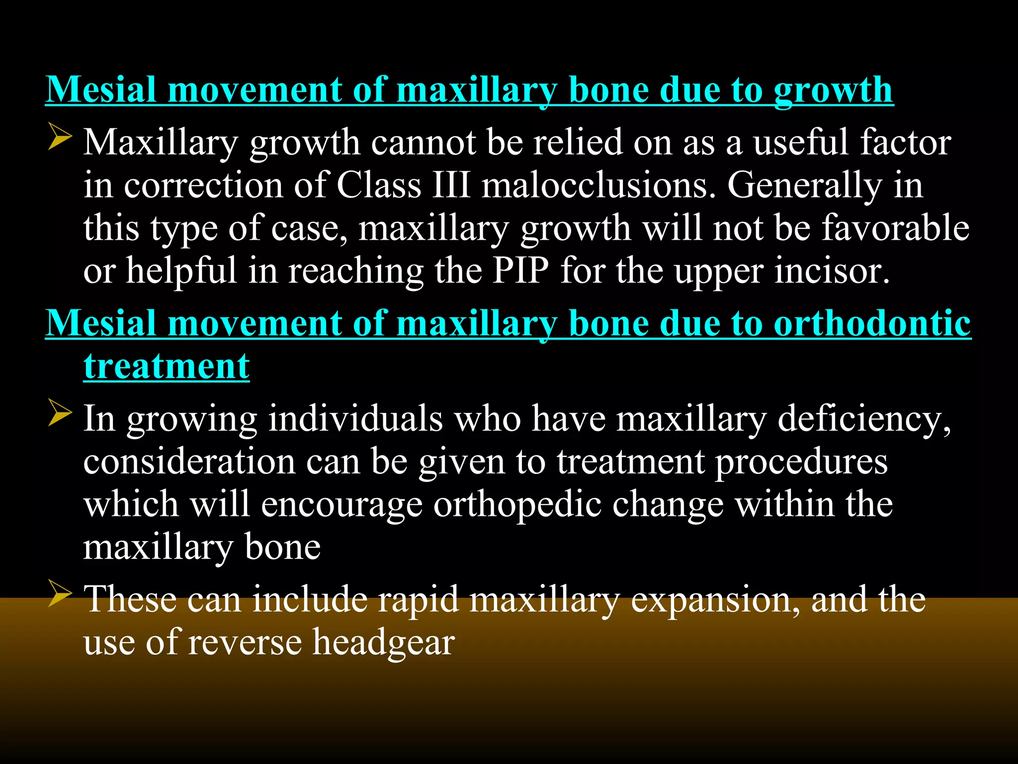 Mesial movement of maxillary bone due to growth
 Maxillary growth cannot be relied on as a useful factor
in correction of Class III malocclusions. Generally in
this type of case, maxillary growth will not be favorable
or helpful in reaching the PIP for the upper incisor.
Mesial movement of maxillary bone due to orthodontic
treatment
 In growing individuals who have maxillary deficiency,
consideration can be given to treatment procedures
which will encourage orthopedic change within the
maxillary bone
 These can include rapid maxillary expansion, and the
use of reverse headgear
 