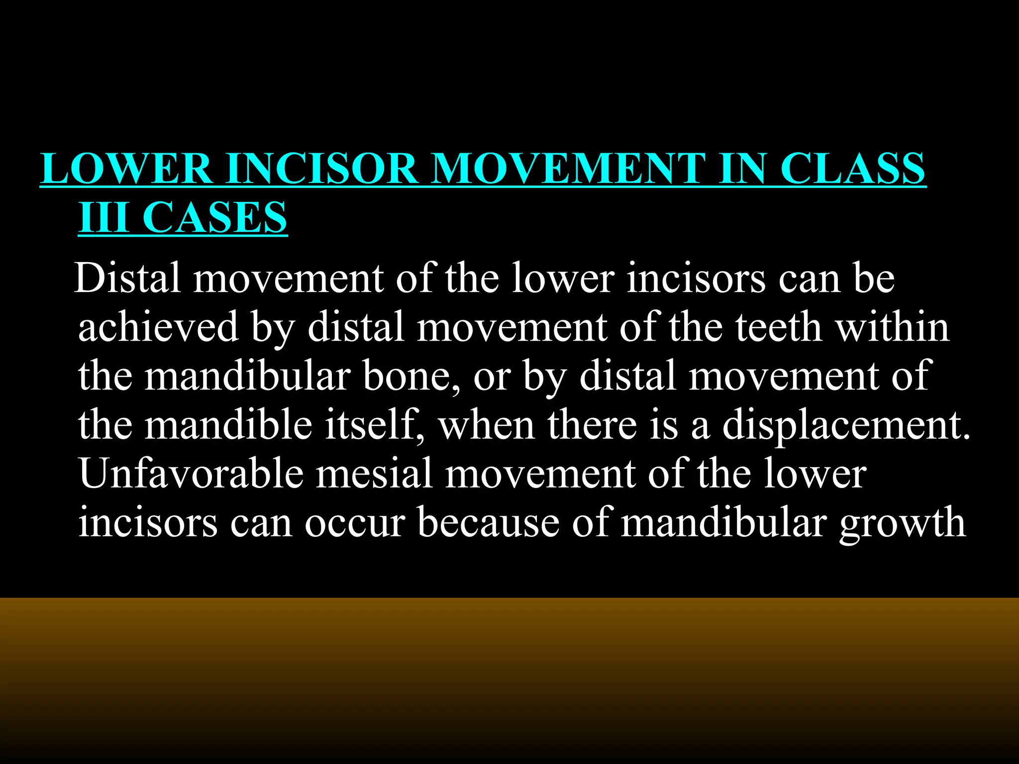 LOWER INCISOR MOVEMENT IN CLASS
III CASES
Distal movement of the lower incisors can be
achieved by distal movement of the teeth within
the mandibular bone, or by distal movement of
the mandible itself, when there is a displacement.
Unfavorable mesial movement of the lower
incisors can occur because of mandibular growth
 