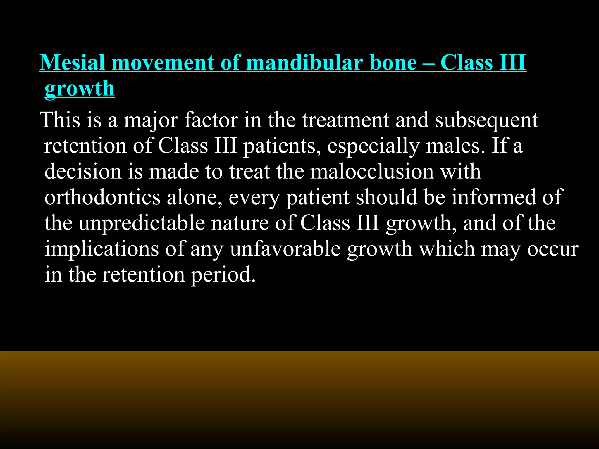 Mesial movement of mandibular bone – Class III
growth
This is a major factor in the treatment and subsequent
retention of Class III patients, especially males. If a
decision is made to treat the malocclusion with
orthodontics alone, every patient should be informed of
the unpredictable nature of Class III growth, and of the
implications of any unfavorable growth which may occur
in the retention period.
 