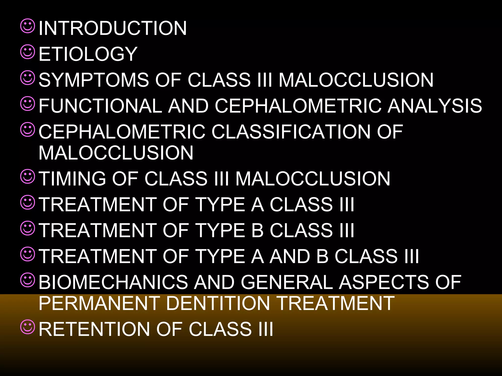 INTRODUCTION
ETIOLOGY
SYMPTOMS OF CLASS III MALOCCLUSION
FUNCTIONAL AND CEPHALOMETRIC ANALYSIS
CEPHALOMETRIC CLASSIFICATION OF
MALOCCLUSION
TIMING OF CLASS III MALOCCLUSION
TREATMENT OF TYPE A CLASS III
TREATMENT OF TYPE B CLASS III
TREATMENT OF TYPE A AND B CLASS III
BIOMECHANICS AND GENERAL ASPECTS OF
PERMANENT DENTITION TREATMENT
RETENTION OF CLASS III
 