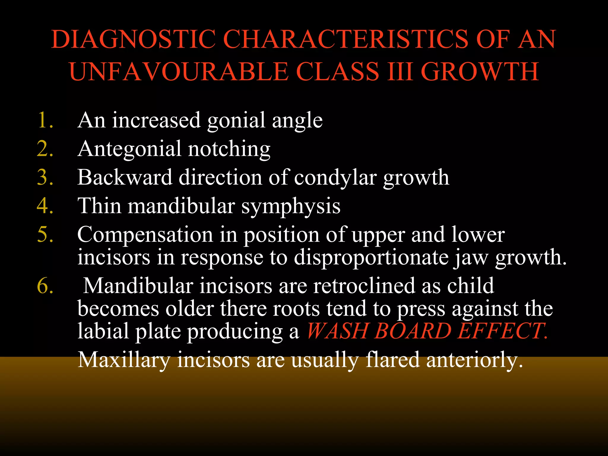 DIAGNOSTIC CHARACTERISTICS OF ANDIAGNOSTIC CHARACTERISTICS OF AN
UNFAVOURABLE CLASS III GROWTHUNFAVOURABLE CLASS III GROWTH
1. An increased gonial angle
2. Antegonial notching
3. Backward direction of condylar growth
4. Thin mandibular symphysis
5. Compensation in position of upper and lower
incisors in response to disproportionate jaw growth.
6. Mandibular incisors are retroclined as child
becomes older there roots tend to press against the
labial plate producing a WASH BOARD EFFECT.
Maxillary incisors are usually flared anteriorly.
 