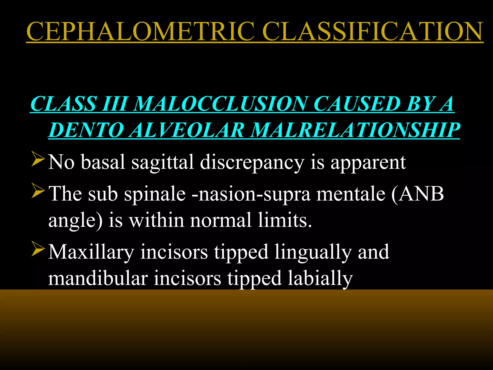 CEPHALOMETRIC CLASSIFICATIONCEPHALOMETRIC CLASSIFICATION
CLASS III MALOCCLUSION CAUSED BY A
DENTO ALVEOLAR MALRELATIONSHIP
No basal sagittal discrepancy is apparent
The sub spinale -nasion-supra mentale (ANB
angle) is within normal limits.
Maxillary incisors tipped lingually and
mandibular incisors tipped labially
 
