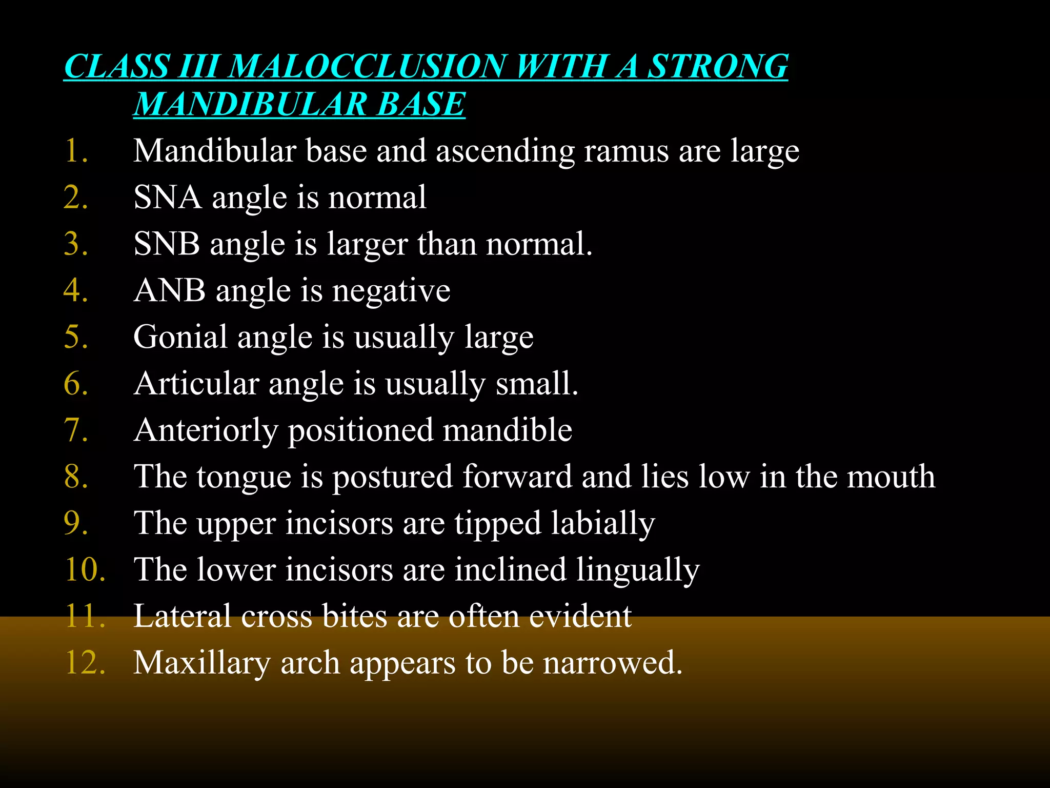 CLASS III MALOCCLUSION WITH A STRONG
MANDIBULAR BASE
1. Mandibular base and ascending ramus are large
2. SNA angle is normal
3. SNB angle is larger than normal.
4. ANB angle is negative
5. Gonial angle is usually large
6. Articular angle is usually small.
7. Anteriorly positioned mandible
8. The tongue is postured forward and lies low in the mouth
9. The upper incisors are tipped labially
10. The lower incisors are inclined lingually
11. Lateral cross bites are often evident
12. Maxillary arch appears to be narrowed.
 