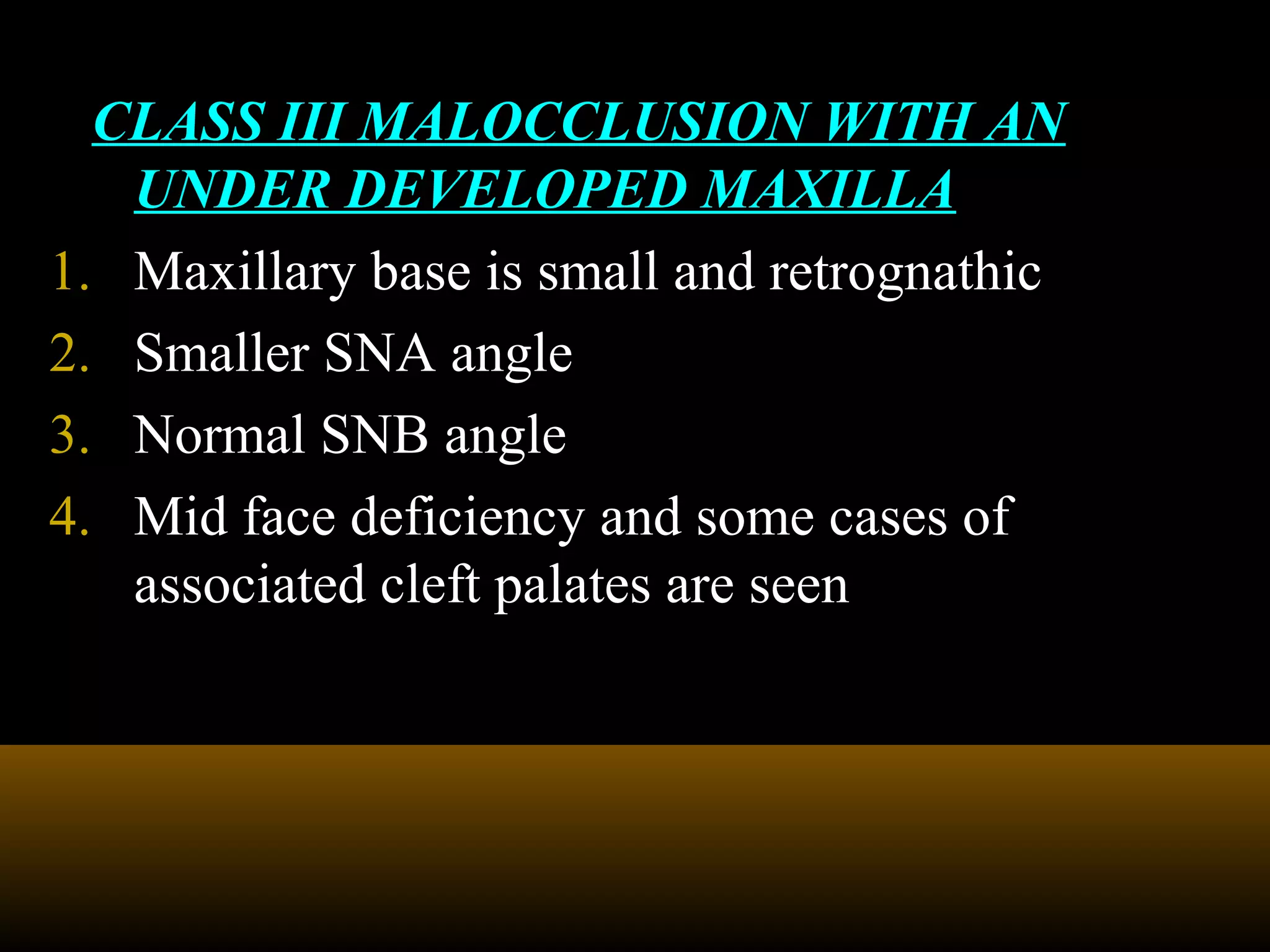 CLASS III MALOCCLUSION WITH AN
UNDER DEVELOPED MAXILLA
1. Maxillary base is small and retrognathic
2. Smaller SNA angle
3. Normal SNB angle
4. Mid face deficiency and some cases of
associated cleft palates are seen
 