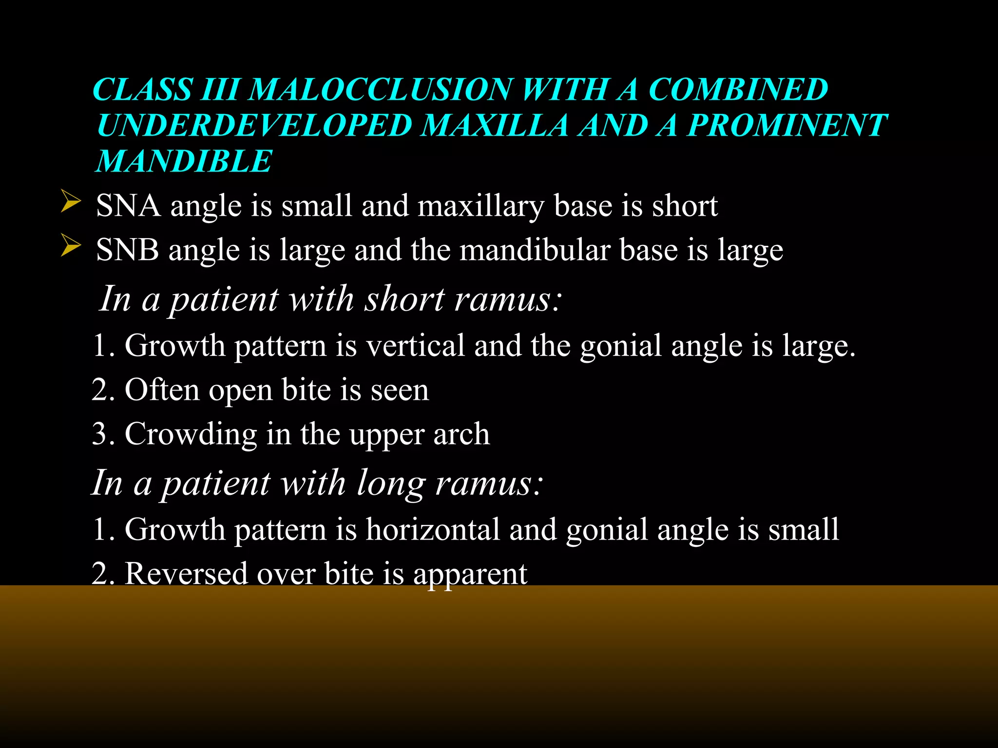 CLASS III MALOCCLUSION WITH A COMBINED
UNDERDEVELOPED MAXILLA AND A PROMINENT
MANDIBLE
 SNA angle is small and maxillary base is short
 SNB angle is large and the mandibular base is large
In a patient with short ramus:
1. Growth pattern is vertical and the gonial angle is large.
2. Often open bite is seen
3. Crowding in the upper arch
In a patient with long ramus:
1. Growth pattern is horizontal and gonial angle is small
2. Reversed over bite is apparent
 
