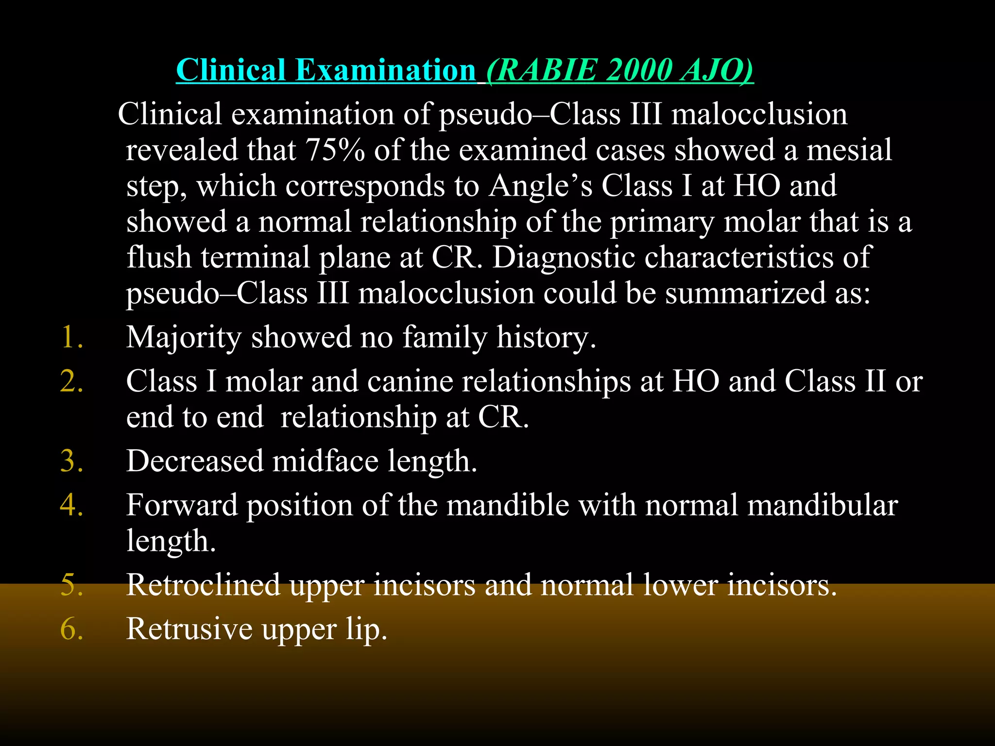 Clinical Examination (RABIE 2000 AJO)
Clinical examination of pseudo–Class III malocclusion
revealed that 75% of the examined cases showed a mesial
step, which corresponds to Angle’s Class I at HO and
showed a normal relationship of the primary molar that is a
flush terminal plane at CR. Diagnostic characteristics of
pseudo–Class III malocclusion could be summarized as:
1. Majority showed no family history.
2. Class I molar and canine relationships at HO and Class II or
end to end relationship at CR.
3. Decreased midface length.
4. Forward position of the mandible with normal mandibular
length.
5. Retroclined upper incisors and normal lower incisors.
6. Retrusive upper lip.
 