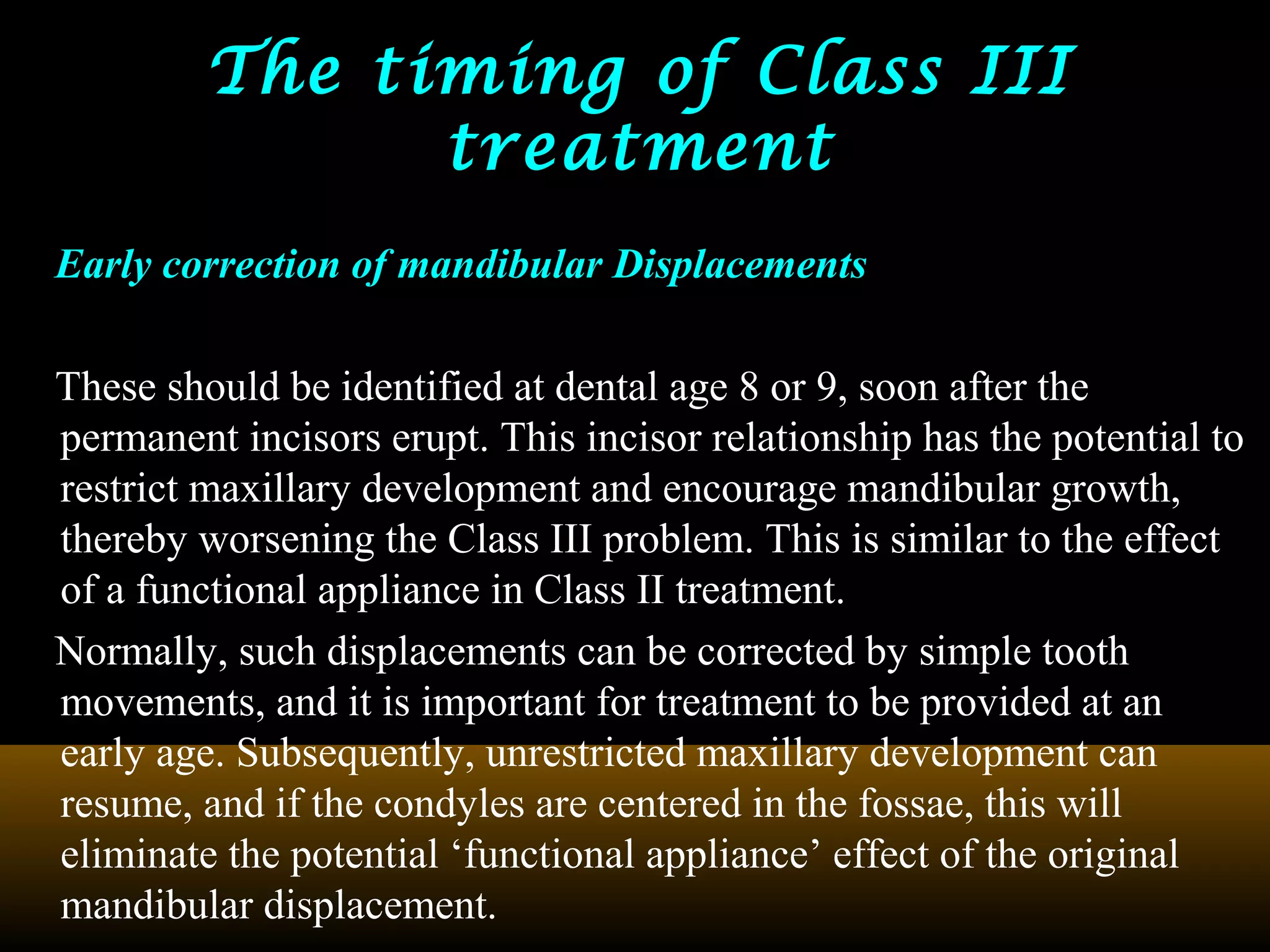 The timing of Class IIIThe timing of Class III
treatmenttreatment
Early correction of mandibular Displacements
These should be identified at dental age 8 or 9, soon after the
permanent incisors erupt. This incisor relationship has the potential to
restrict maxillary development and encourage mandibular growth,
thereby worsening the Class III problem. This is similar to the effect
of a functional appliance in Class II treatment.
Normally, such displacements can be corrected by simple tooth
movements, and it is important for treatment to be provided at an
early age. Subsequently, unrestricted maxillary development can
resume, and if the condyles are centered in the fossae, this will
eliminate the potential ‘functional appliance’ effect of the original
mandibular displacement.
 