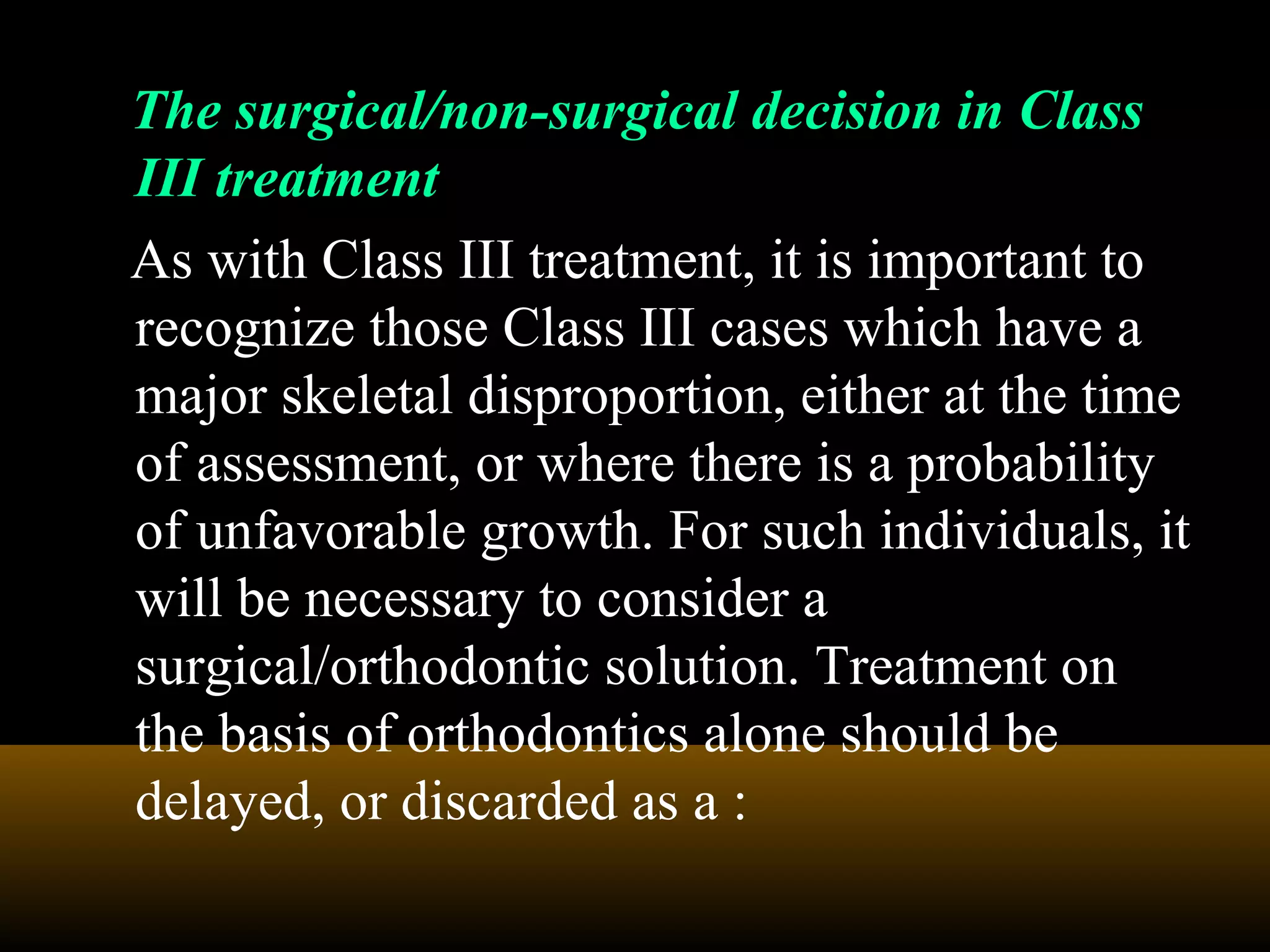 The surgical/non-surgical decision in Class
III treatment
As with Class III treatment, it is important to
recognize those Class III cases which have a
major skeletal disproportion, either at the time
of assessment, or where there is a probability
of unfavorable growth. For such individuals, it
will be necessary to consider a
surgical/orthodontic solution. Treatment on
the basis of orthodontics alone should be
delayed, or discarded as a :
 
