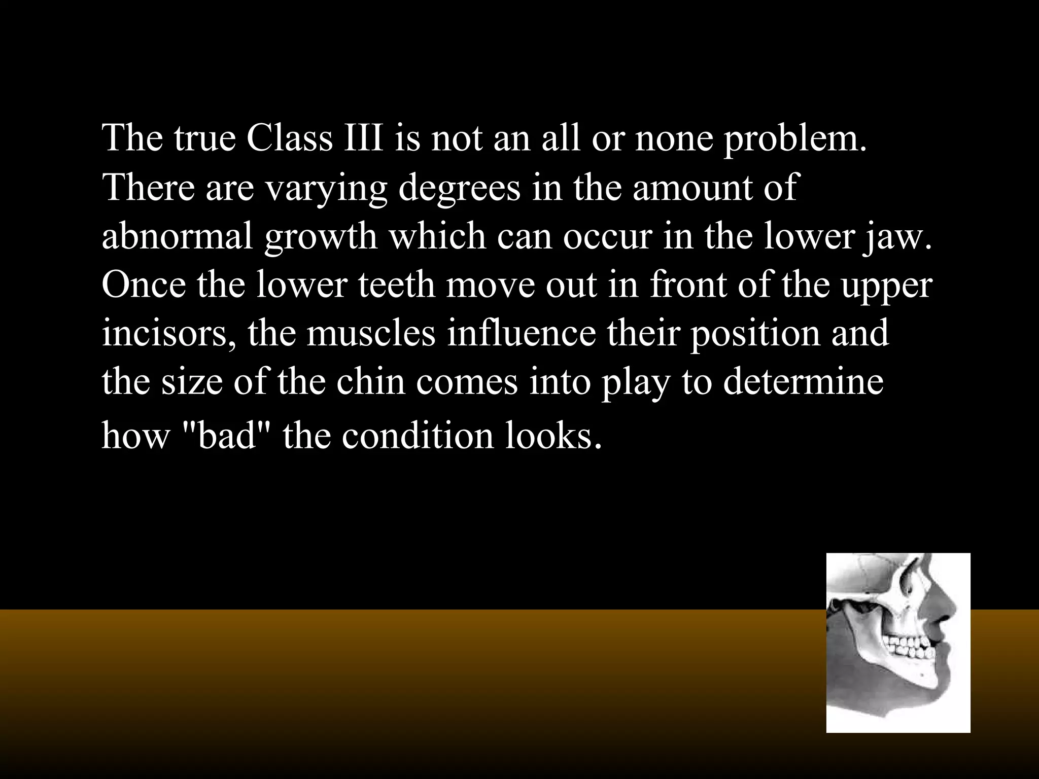 The true Class III is not an all or none problem.
There are varying degrees in the amount of
abnormal growth which can occur in the lower jaw.
Once the lower teeth move out in front of the upper
incisors, the muscles influence their position and
the size of the chin comes into play to determine
how "bad" the condition looks.
 