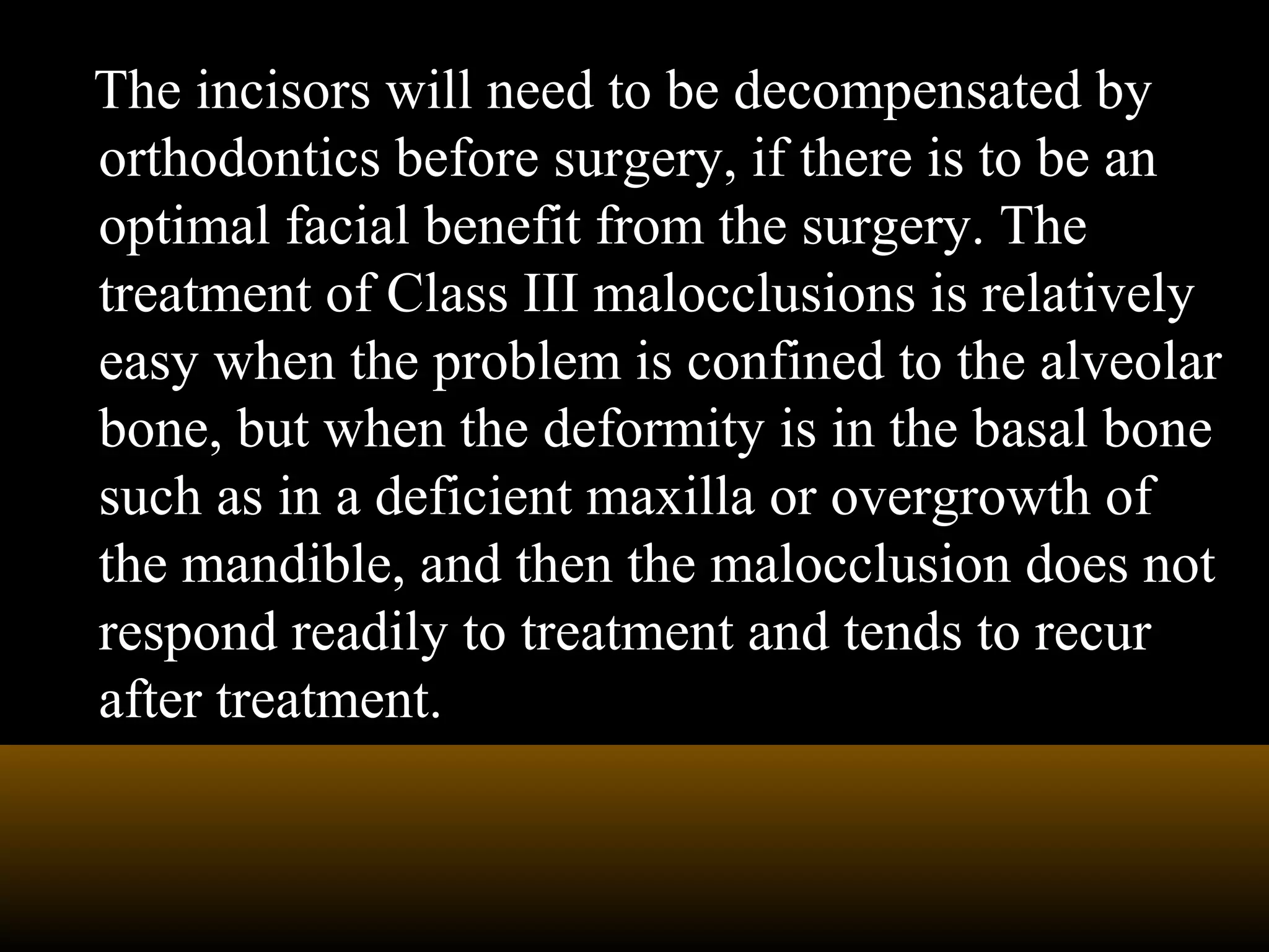 The incisors will need to be decompensated by
orthodontics before surgery, if there is to be an
optimal facial benefit from the surgery. The
treatment of Class III malocclusions is relatively
easy when the problem is confined to the alveolar
bone, but when the deformity is in the basal bone
such as in a deficient maxilla or overgrowth of
the mandible, and then the malocclusion does not
respond readily to treatment and tends to recur
after treatment.
 