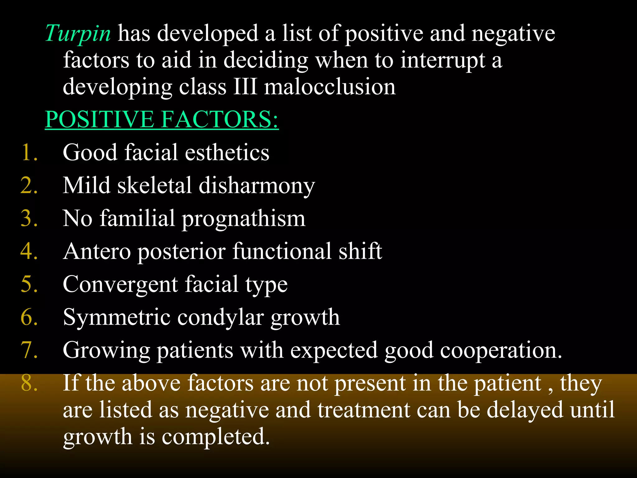 Turpin has developed a list of positive and negative
factors to aid in deciding when to interrupt a
developing class III malocclusion
POSITIVE FACTORS:
1. Good facial esthetics
2. Mild skeletal disharmony
3. No familial prognathism
4. Antero posterior functional shift
5. Convergent facial type
6. Symmetric condylar growth
7. Growing patients with expected good cooperation.
8. If the above factors are not present in the patient , they
are listed as negative and treatment can be delayed until
growth is completed.
 