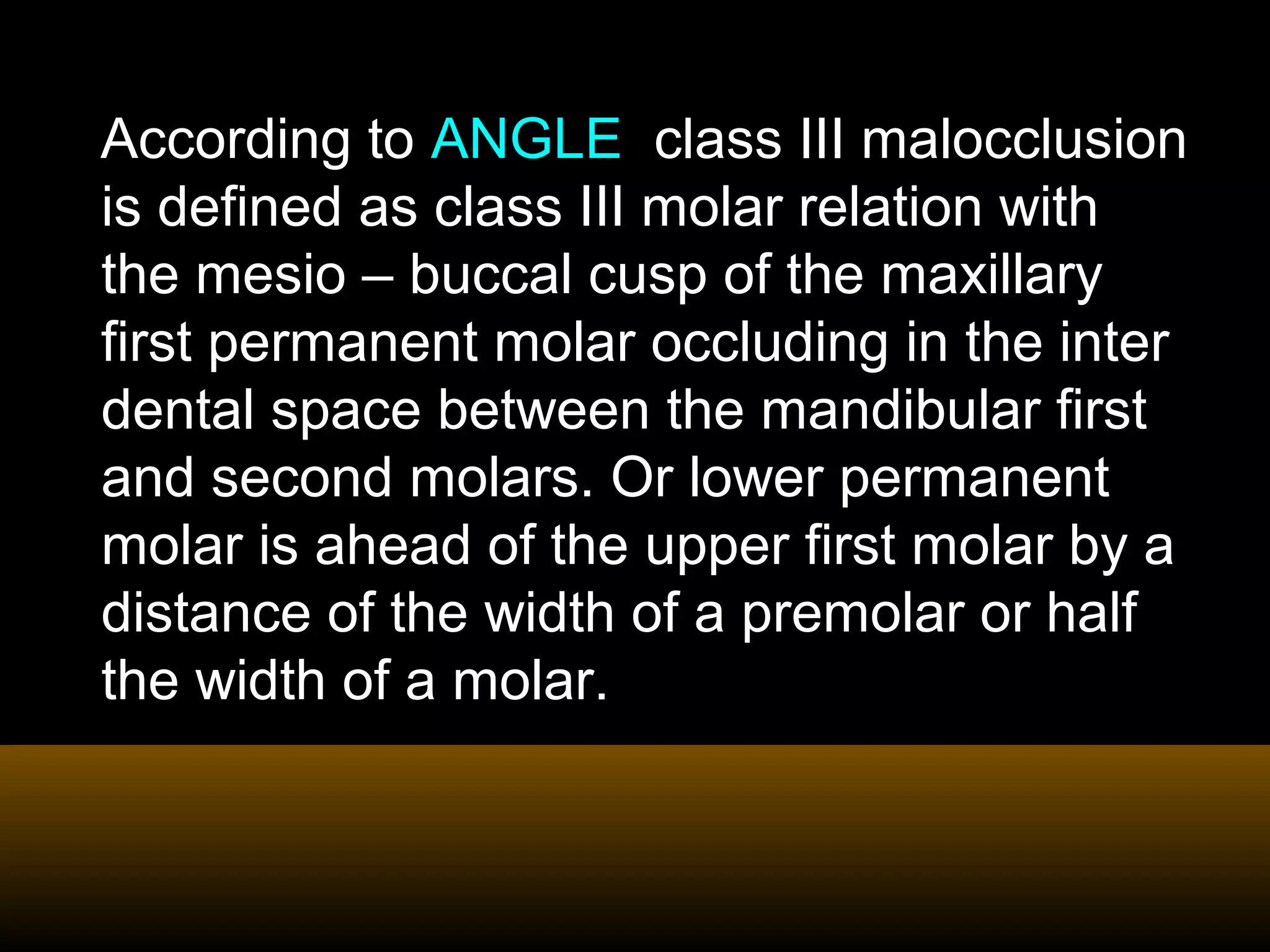According to ANGLE class III malocclusion
is defined as class III molar relation with
the mesio – buccal cusp of the maxillary
first permanent molar occluding in the inter
dental space between the mandibular first
and second molars. Or lower permanent
molar is ahead of the upper first molar by a
distance of the width of a premolar or half
the width of a molar.
 