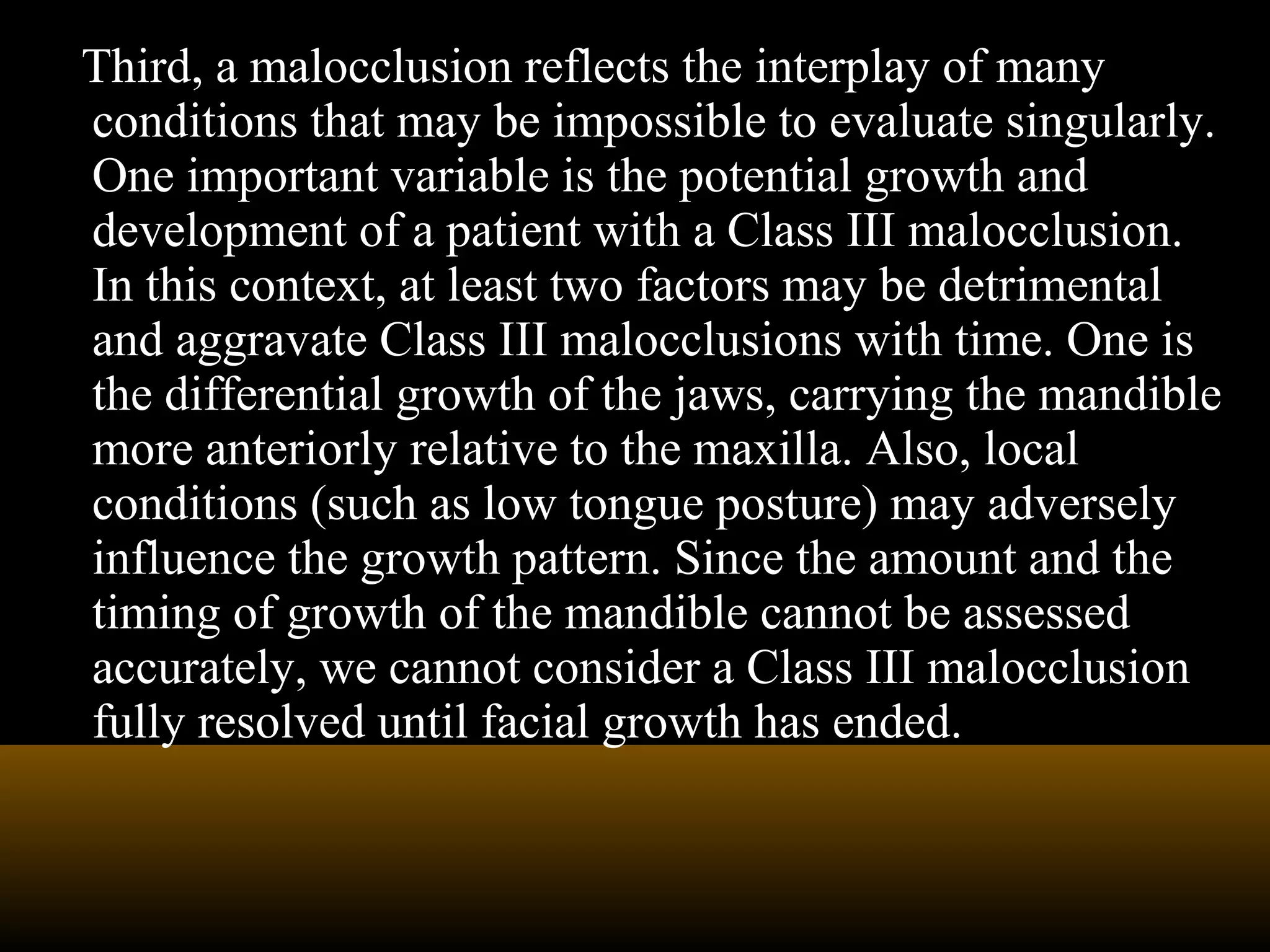 Third, a malocclusion reflects the interplay of many
conditions that may be impossible to evaluate singularly.
One important variable is the potential growth and
development of a patient with a Class III malocclusion.
In this context, at least two factors may be detrimental
and aggravate Class III malocclusions with time. One is
the differential growth of the jaws, carrying the mandible
more anteriorly relative to the maxilla. Also, local
conditions (such as low tongue posture) may adversely
influence the growth pattern. Since the amount and the
timing of growth of the mandible cannot be assessed
accurately, we cannot consider a Class III malocclusion
fully resolved until facial growth has ended.
 