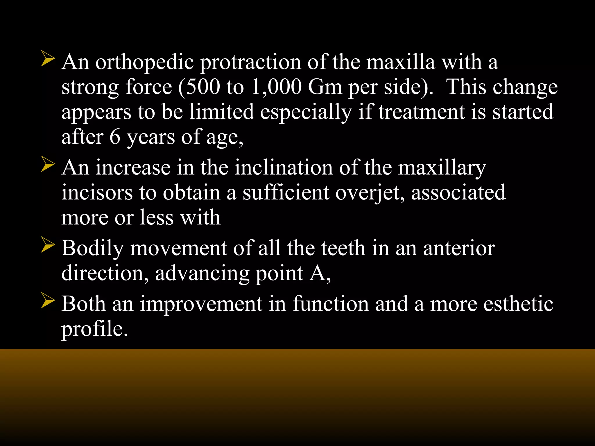  An orthopedic protraction of the maxilla with a
strong force (500 to 1,000 Gm per side). This change
appears to be limited especially if treatment is started
after 6 years of age,
 An increase in the inclination of the maxillary
incisors to obtain a sufficient overjet, associated
more or less with
 Bodily movement of all the teeth in an anterior
direction, advancing point A,
 Both an improvement in function and a more esthetic
profile.
 