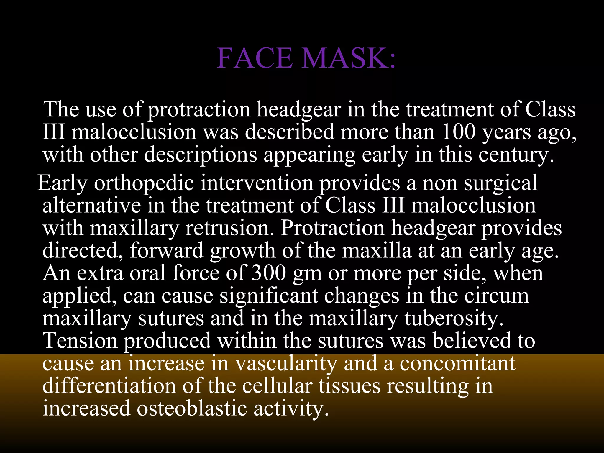 The use of protraction headgear in the treatment of Class
III malocclusion was described more than 100 years ago,
with other descriptions appearing early in this century.
Early orthopedic intervention provides a non surgical
alternative in the treatment of Class III malocclusion
with maxillary retrusion. Protraction headgear provides
directed, forward growth of the maxilla at an early age.
An extra oral force of 300 gm or more per side, when
applied, can cause significant changes in the circum
maxillary sutures and in the maxillary tuberosity.
Tension produced within the sutures was believed to
cause an increase in vascularity and a concomitant
differentiation of the cellular tissues resulting in
increased osteoblastic activity.
FACE MASK:FACE MASK:
 