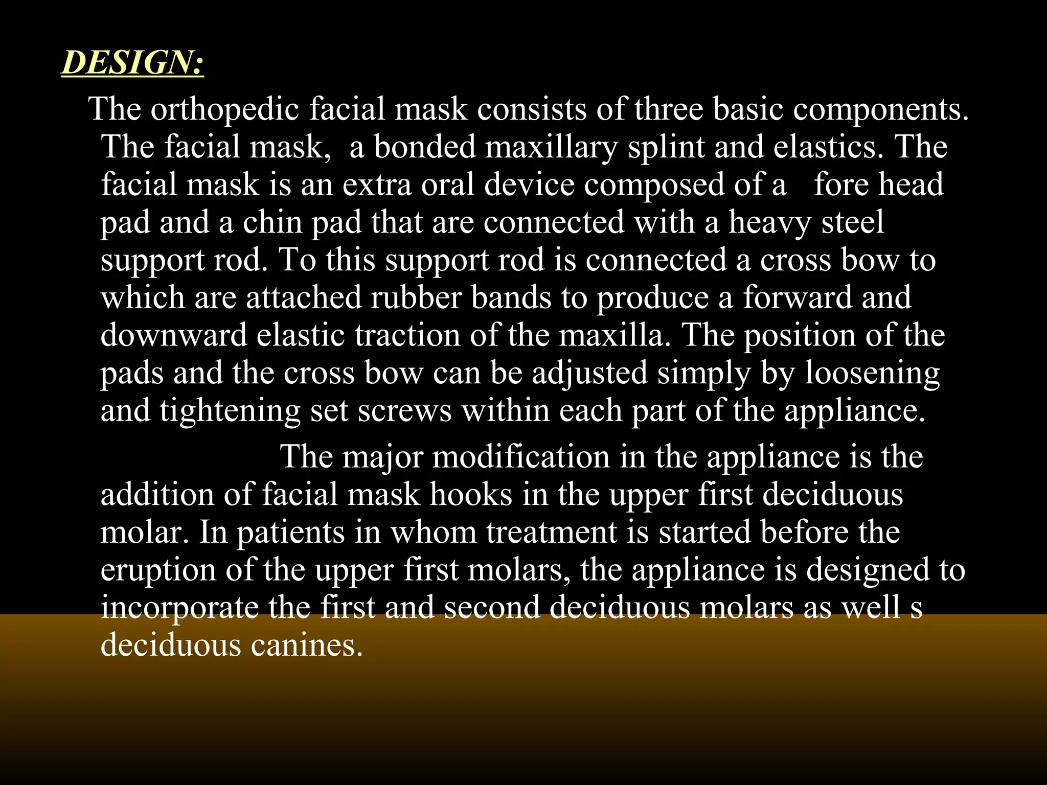DESIGN:
The orthopedic facial mask consists of three basic components.
The facial mask, a bonded maxillary splint and elastics. The
facial mask is an extra oral device composed of a fore head
pad and a chin pad that are connected with a heavy steel
support rod. To this support rod is connected a cross bow to
which are attached rubber bands to produce a forward and
downward elastic traction of the maxilla. The position of the
pads and the cross bow can be adjusted simply by loosening
and tightening set screws within each part of the appliance.
The major modification in the appliance is the
addition of facial mask hooks in the upper first deciduous
molar. In patients in whom treatment is started before the
eruption of the upper first molars, the appliance is designed to
incorporate the first and second deciduous molars as well s
deciduous canines.
 