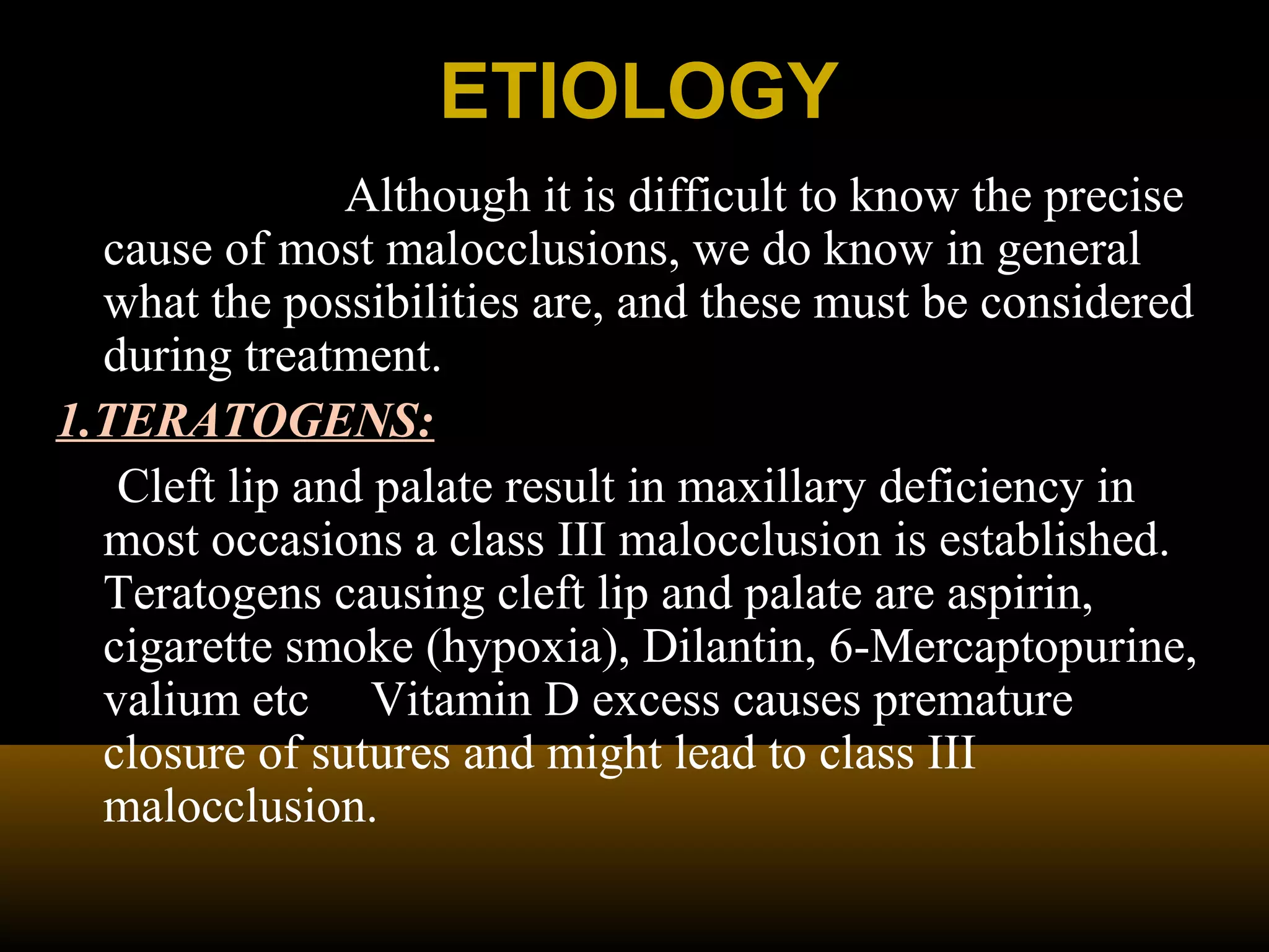 ETIOLOGYETIOLOGY
Although it is difficult to know the precise
cause of most malocclusions, we do know in general
what the possibilities are, and these must be considered
during treatment.
1.TERATOGENS:
Cleft lip and palate result in maxillary deficiency in
most occasions a class III malocclusion is established.
Teratogens causing cleft lip and palate are aspirin,
cigarette smoke (hypoxia), Dilantin, 6-Mercaptopurine,
valium etc Vitamin D excess causes premature
closure of sutures and might lead to class III
malocclusion.
 