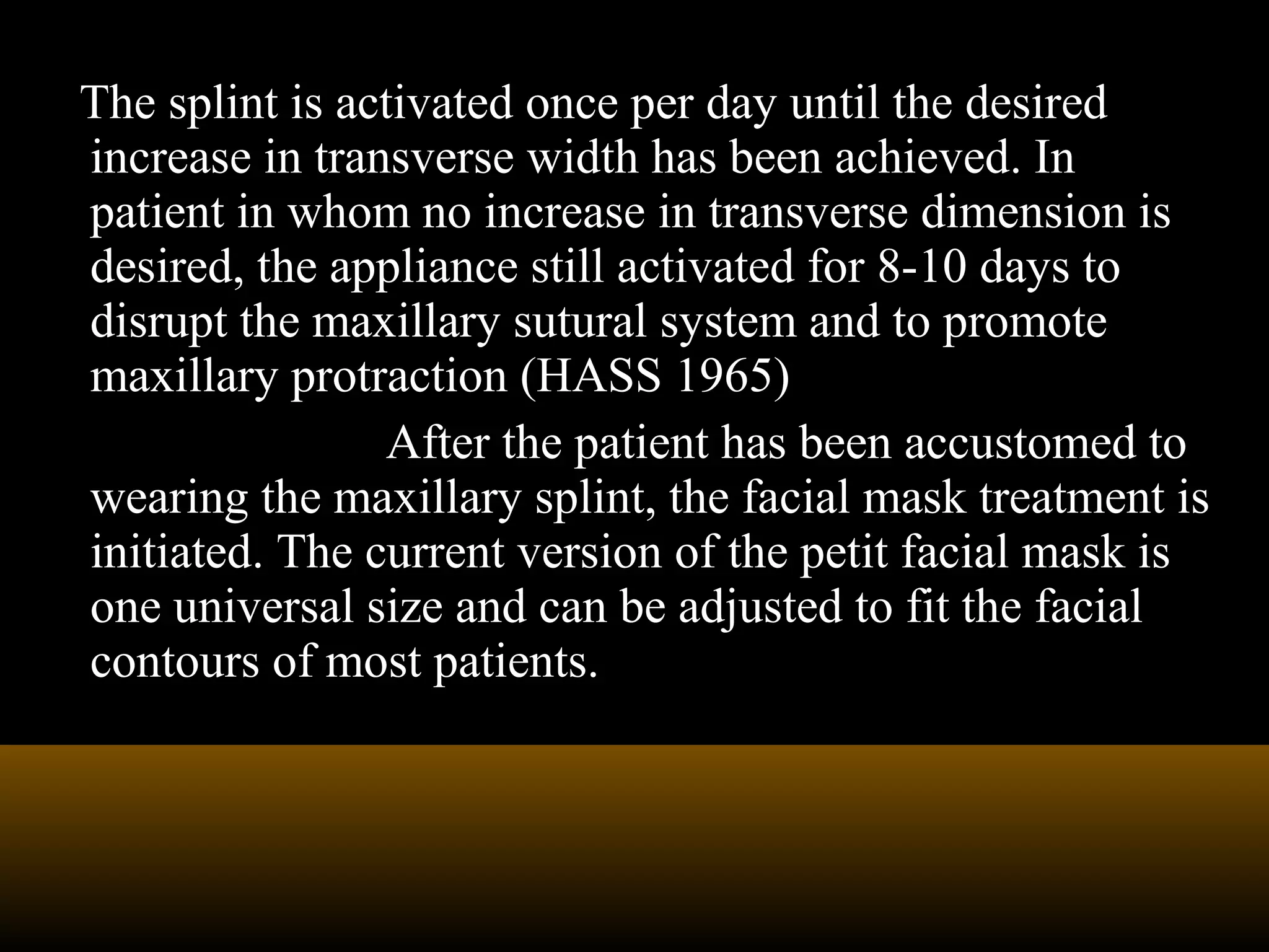 The splint is activated once per day until the desired
increase in transverse width has been achieved. In
patient in whom no increase in transverse dimension is
desired, the appliance still activated for 8-10 days to
disrupt the maxillary sutural system and to promote
maxillary protraction (HASS 1965)
After the patient has been accustomed to
wearing the maxillary splint, the facial mask treatment is
initiated. The current version of the petit facial mask is
one universal size and can be adjusted to fit the facial
contours of most patients.
 
