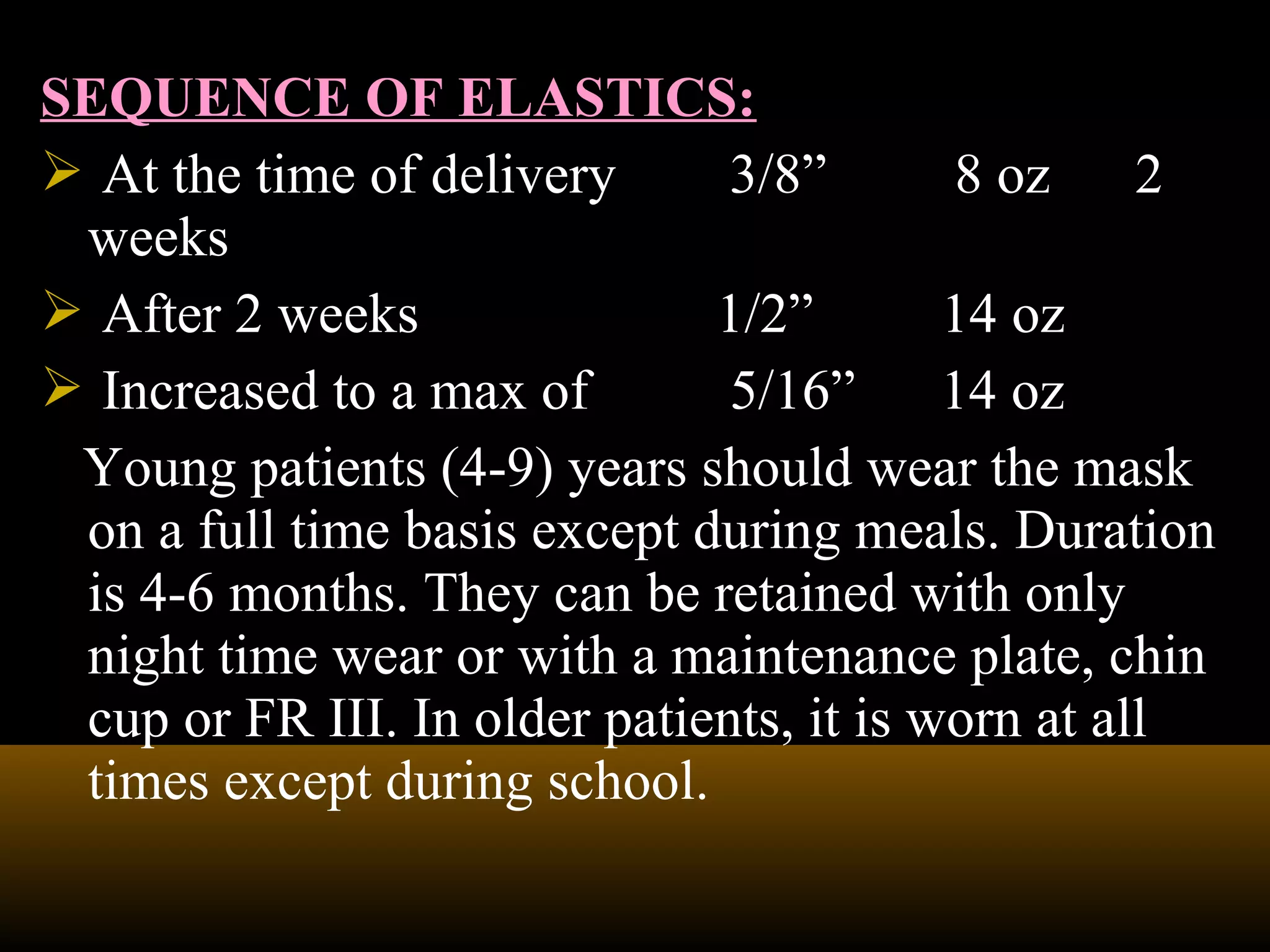 SEQUENCE OF ELASTICS:
 At the time of delivery 3/8” 8 oz 2
weeks
 After 2 weeks 1/2” 14 oz
 Increased to a max of 5/16” 14 oz
Young patients (4-9) years should wear the mask
on a full time basis except during meals. Duration
is 4-6 months. They can be retained with only
night time wear or with a maintenance plate, chin
cup or FR III. In older patients, it is worn at all
times except during school.
 