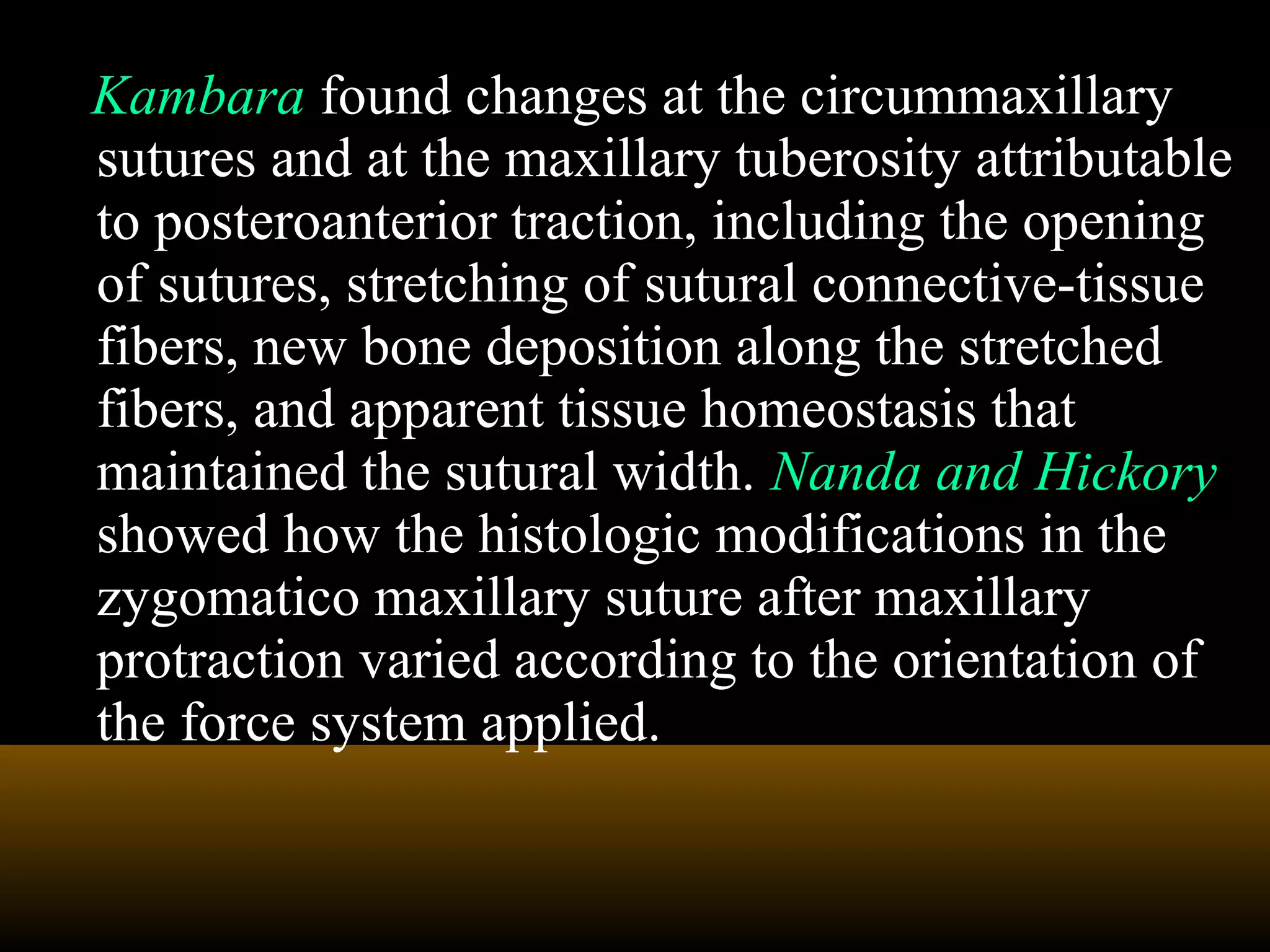 Kambara found changes at the circummaxillary
sutures and at the maxillary tuberosity attributable
to posteroanterior traction, including the opening
of sutures, stretching of sutural connective-tissue
fibers, new bone deposition along the stretched
fibers, and apparent tissue homeostasis that
maintained the sutural width. Nanda and Hickory
showed how the histologic modifications in the
zygomatico maxillary suture after maxillary
protraction varied according to the orientation of
the force system applied.
 