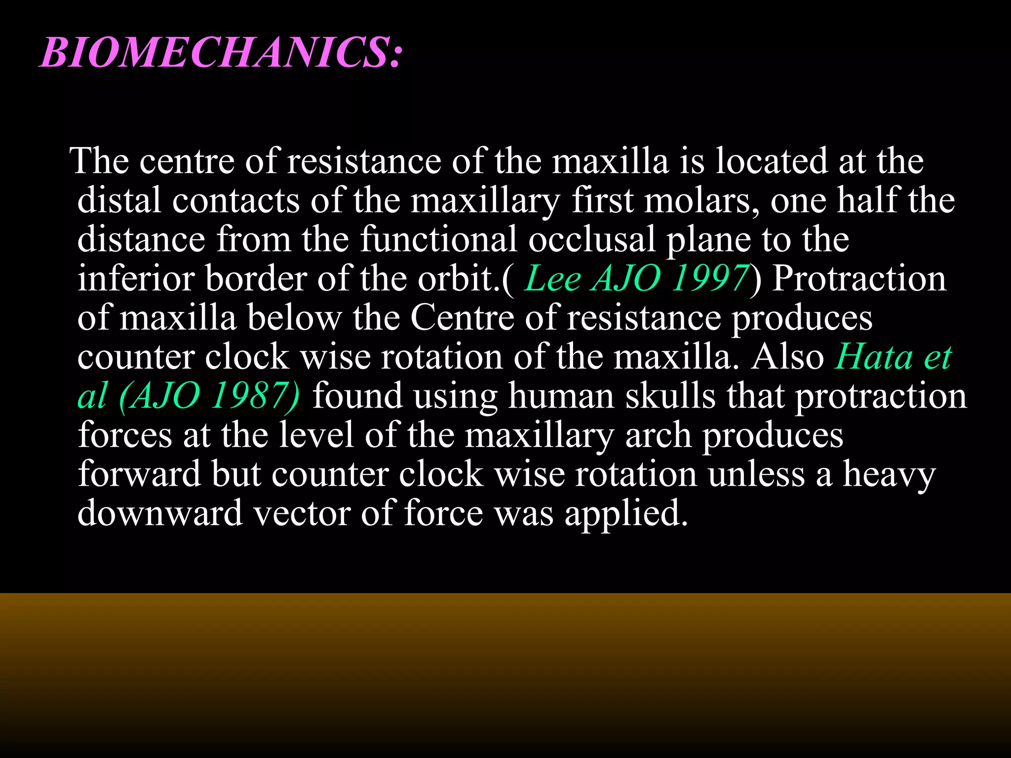 BIOMECHANICS:
The centre of resistance of the maxilla is located at the
distal contacts of the maxillary first molars, one half the
distance from the functional occlusal plane to the
inferior border of the orbit.( Lee AJO 1997) Protraction
of maxilla below the Centre of resistance produces
counter clock wise rotation of the maxilla. Also Hata et
al (AJO 1987) found using human skulls that protraction
forces at the level of the maxillary arch produces
forward but counter clock wise rotation unless a heavy
downward vector of force was applied.
 