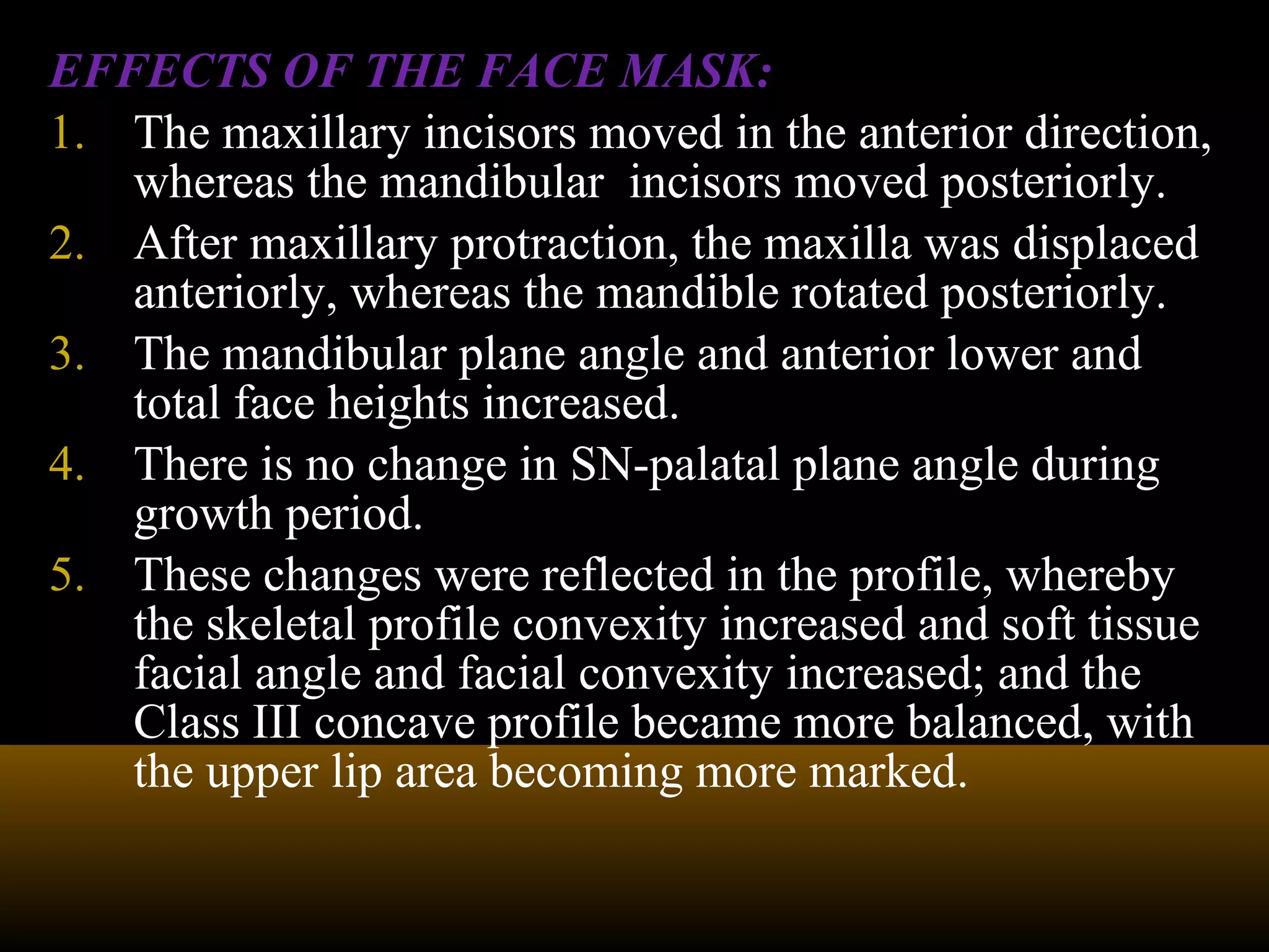EFFECTS OF THE FACE MASK:
1. The maxillary incisors moved in the anterior direction,
whereas the mandibular incisors moved posteriorly.
2. After maxillary protraction, the maxilla was displaced
anteriorly, whereas the mandible rotated posteriorly.
3. The mandibular plane angle and anterior lower and
total face heights increased.
4. There is no change in SN-palatal plane angle during
growth period.
5. These changes were reflected in the profile, whereby
the skeletal profile convexity increased and soft tissue
facial angle and facial convexity increased; and the
Class III concave profile became more balanced, with
the upper lip area becoming more marked.
 
