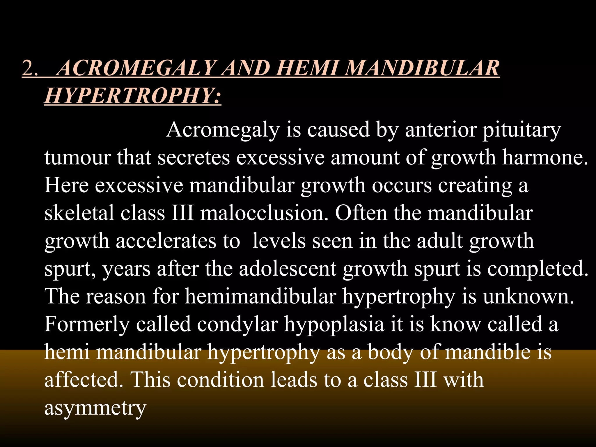 2. ACROMEGALY AND HEMI MANDIBULAR
HYPERTROPHY:
Acromegaly is caused by anterior pituitary
tumour that secretes excessive amount of growth harmone.
Here excessive mandibular growth occurs creating a
skeletal class III malocclusion. Often the mandibular
growth accelerates to levels seen in the adult growth
spurt, years after the adolescent growth spurt is completed.
The reason for hemimandibular hypertrophy is unknown.
Formerly called condylar hypoplasia it is know called a
hemi mandibular hypertrophy as a body of mandible is
affected. This condition leads to a class III with
asymmetry
 