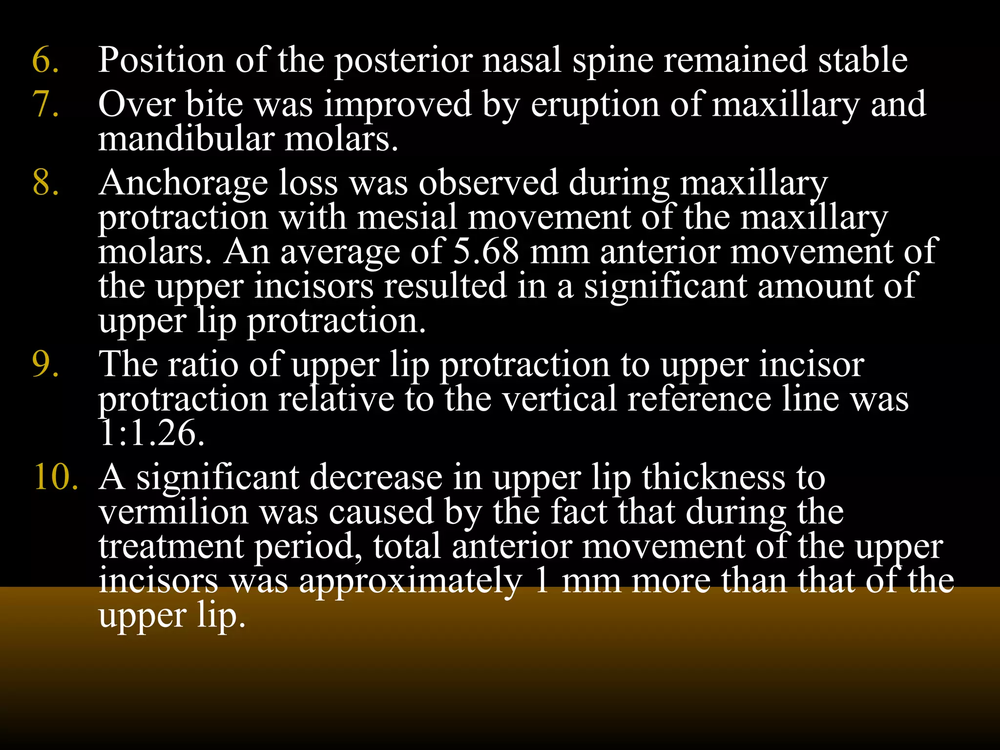 6. Position of the posterior nasal spine remained stable
7. Over bite was improved by eruption of maxillary and
mandibular molars.
8. Anchorage loss was observed during maxillary
protraction with mesial movement of the maxillary
molars. An average of 5.68 mm anterior movement of
the upper incisors resulted in a significant amount of
upper lip protraction.
9. The ratio of upper lip protraction to upper incisor
protraction relative to the vertical reference line was
1:1.26.
10. A significant decrease in upper lip thickness to
vermilion was caused by the fact that during the
treatment period, total anterior movement of the upper
incisors was approximately 1 mm more than that of the
upper lip.
 