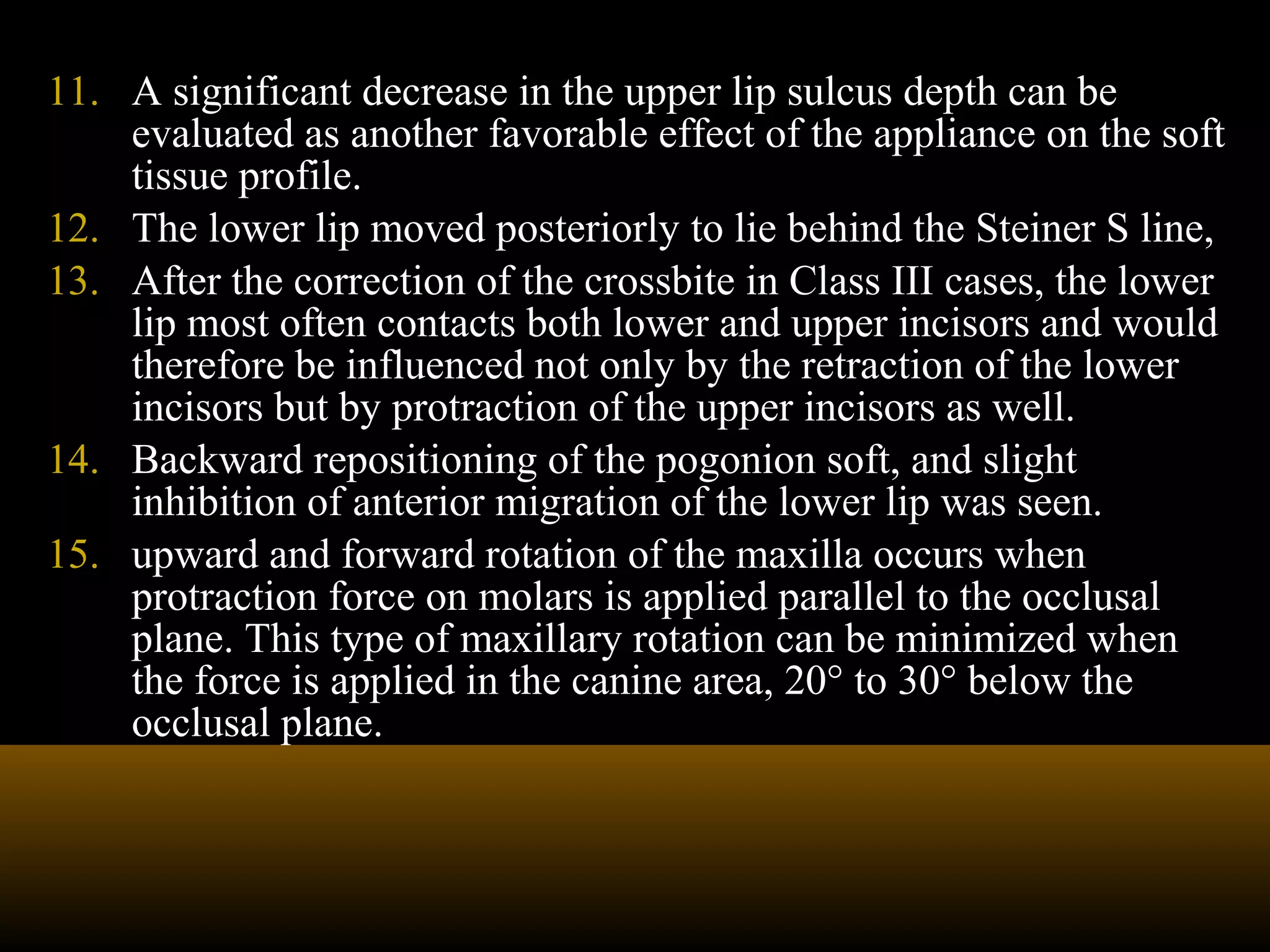 11. A significant decrease in the upper lip sulcus depth can be
evaluated as another favorable effect of the appliance on the soft
tissue profile.
12. The lower lip moved posteriorly to lie behind the Steiner S line,
13. After the correction of the crossbite in Class III cases, the lower
lip most often contacts both lower and upper incisors and would
therefore be influenced not only by the retraction of the lower
incisors but by protraction of the upper incisors as well.
14. Backward repositioning of the pogonion soft, and slight
inhibition of anterior migration of the lower lip was seen.
15. upward and forward rotation of the maxilla occurs when
protraction force on molars is applied parallel to the occlusal
plane. This type of maxillary rotation can be minimized when
the force is applied in the canine area, 20° to 30° below the
occlusal plane.
 