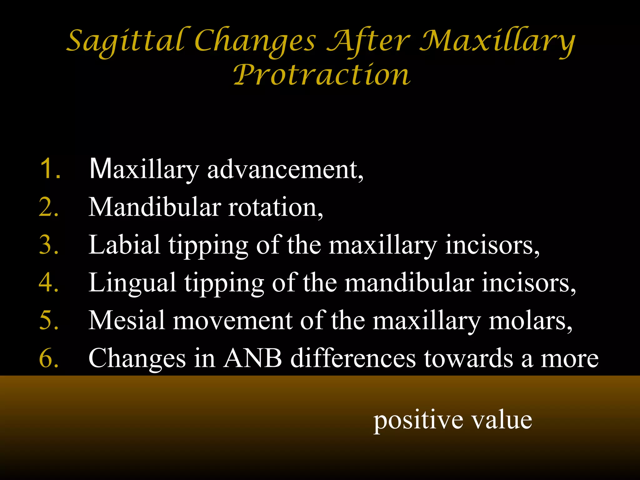 Sagittal Changes After MaxillarySagittal Changes After Maxillary
ProtractionProtraction
1. Maxillary advancement,
2. Mandibular rotation,
3. Labial tipping of the maxillary incisors,
4. Lingual tipping of the mandibular incisors,
5. Mesial movement of the maxillary molars,
6. Changes in ANB differences towards a more
positive value
 